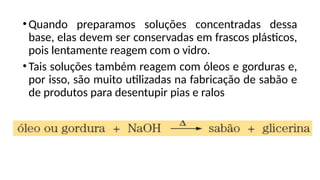 •Quando preparamos soluções concentradas dessa
base, elas devem ser conservadas em frascos plásticos,
pois lentamente reagem com o vidro.
•Tais soluções também reagem com óleos e gorduras e,
por isso, são muito utilizadas na fabricação de sabão e
de produtos para desentupir pias e ralos
 