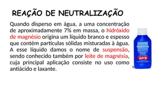 Quando disperso em água, a uma concentração
de aproximadamente 7% em massa, o hidróxido
de magnésio origina um líquido branco e espesso
que contém partículas sólidas misturadas à água.
A esse líquido damos o nome de suspensão,
sendo conhecido também por leite de magnésia,
cuja principal aplicação consiste no uso como
antiácido e laxante.
REAÇÃO DE NEUTRALIZAÇÃO
 