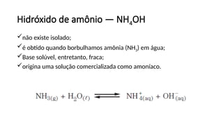 Hidróxido de amônio — NH4OH
não existe isolado;
é obtido quando borbulhamos amônia (NH3) em água;
Base solúvel, entretanto, fraca;
origina uma solução comercializada como amoníaco.
 