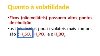 Quanto à volatilidade
•Fixos (não-voláteis) possuem altos pontos
de ebulição
•os dois ácidos pouco voláteis mais comuns
são o H2SO4 , H3PO4. e o H3BO3.
 