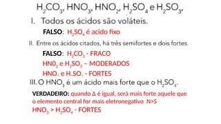 FALSO: H2SO4 é acido fixo
FALSO: H2CO3 - FRACO
HN02 e H2SO3 – MODERADOS
HNO3 e H2SO4 - FORTES
VERDADEIRO: quando Δ é igual, será mais forte aquele que
o elemento central for mais eletronegativo N>S
HNO3 > H2SO4 - FORTES
 