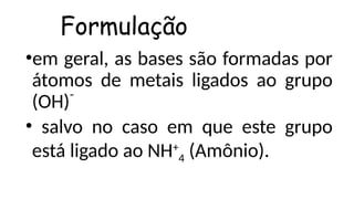 •em geral, as bases são formadas por
átomos de metais ligados ao grupo
(OH)¯
• salvo no caso em que este grupo
está ligado ao NH+
4 (Amônio).
Formulação
 