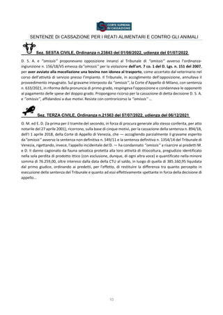 10
SENTENZE DI CASSAZIONE PER I REATI ALIMENTARI E CONTRO GLI ANIMALI
Sez. SESTA CIVILE, Ordinanza n.23843 del 01/08/2022, udienza del 01/07/2022
D. S. A. e ‘’omissis’’ proponevano opposizione innanzi al Tribunale di ‘’omissis’’ avverso l’ordinanza-
ingiunzione n. 156/18/VS emessa da‘’omissis’’ per la violazione dell’art. 7 co. 1 del D. Lgs. n. 151 del 2007,
per aver avviato alla macellazione una bovina non idonea al trasporto, come accertato dal veterinario nel
corso dell’attività di servizio presso l’impianto. Il Tribunale, in accoglimento dell’opposizione, annullava il
provvedimento impugnato. Sul gravame interposto da ‘’omissis’’, la Corte d’Appello di Milano, con sentenza
n. 633/2021, in riforma della pronuncia di primo grado, respingeva l’opposizione e condannava le opponenti
al pagamento delle spese del doppio grado. Propongono ricorso per la cassazione di detta decisione D. S. A.
e ‘’omissis’’, affidandosi a due motivi. Resiste con controricorso la ‘’omissis’’ …
Sez. TERZA CIVILE, Ordinanza n.21563 del 07/07/2022, udienza del 06/12/2021
O. M. ed E. D. (la prima per il tramite del secondo, in forza di procura generale allo stesso conferita, per atto
notarile del 27 aprile 2001), ricorrono, sulla base di cinque motivi, per la cassazione della sentenza n. 894/18,
dell'I 1 aprile 2018, della Corte di Appello di Venezia, che — accogliendo parzialmente il gravame esperito
da‘’omissis’’ avverso la sentenza non definitiva n. 549/11 e la sentenza definitiva n. 1354/14 del Tribunale di
Venezia, rigettando, invece, l'appello incidentale del D. — ha condannato ‘’omissis’’ a risarcire ai predetti M.
e D. II danno cagionato da fauna selvatica protetta alla loro attività di ittiocoltura, pregiudizio identificato
nella sola perdita di prodotto ittico (con esclusione, dunque, di ogni altra voce) e quantificato nella minore
somma di 76.259,00, oltre interessi dalla data della CTU al saldo, in luogo di quella di 385.160,95 liquidata
dal primo giudice, ordinando ai predetti, per l'effetto, di restituire la differenza tra quanto percepito in
esecuzione della sentenza del Tribunale e quanto ad essi effettivamente spettante in forza della decisione di
appello...
 