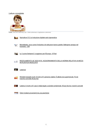11
Letture consigliate
Fonte: Food and Veterinary Law - Diritto alimentare e legislazione veterinaria
Agricoltura 5.0, la rivoluzione digitale sarà rigenerativa
Mondeleaks, ecco come l’industria e le istituzioni hanno gestito l’allergene senape nel
frumento - Gift
Le “cucine fantasma” si aggirano per l'Europa - Il Post
REGOLAMENTO UE 2022/1616, AGGIORNAMENTO DELLA NORMA RELATIVA AI MOCA
IN PLASTICA RICICLATA
Listeriosi
Würstel mangiati crudi: 6 morti e 61 persone colpite. È allerta nei supermercati. Fra le
marche coinvolte Wudy Aia
Listeria: 6 morti e 61 casi in Italia legati a würstel contaminati. Wudy Aia tra i marchi coinvolti
Odori molesti provenienti da una pescheria
 