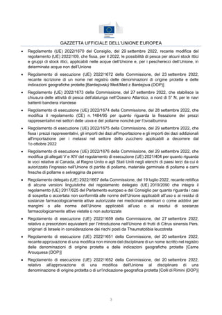 3
GAZZETTA UFFICIALE DELL’UNIONE EUROPEA
 Regolamento (UE) 2022/1670 del Consiglio, del 29 settembre 2022, recante modifica del
regolamento (UE) 2022/109, che fissa, per il 2022, le possibilità di pesca per alcuni stock ittici
e gruppi di stock ittici, applicabili nelle acque dell’Unione e, per i pescherecci dell’Unione, in
determinate acque non dell’Unione
 Regolamento di esecuzione (UE) 2022/1672 della Commissione, del 23 settembre 2022,
recante iscrizione di un nome nel registro delle denominazioni di origine protette e delle
indicazioni geografiche protette [Bardejovský Med/Med z Bardejova (DOP)]
 Regolamento (UE) 2022/1673 della Commissione, del 27 settembre 2022, che stabilisce la
chiusura delle attività di pesca dell’alalunga nell’Oceano Atlantico, a nord di 5° N, per le navi
battenti bandiera irlandese
 Regolamento di esecuzione (UE) 2022/1674 della Commissione, del 28 settembre 2022, che
modifica il regolamento (CE) n. 1484/95 per quanto riguarda la fissazione dei prezzi
rappresentativi nei settori delle uova e del pollame nonché per l'ovoalbumina
 Regolamento di esecuzione (UE) 2022/1675 della Commissione, del 29 settembre 2022, che
fissa i prezzi rappresentativi, gli importi dei dazi all'importazione e gli importi dei dazi addizionali
all'importazione per i melassi nel settore dello zucchero applicabili a decorrere dal
1o ottobre 2022
 Regolamento di esecuzione (UE) 2022/1676 della Commissione, del 29 settembre 2022, che
modifica gli allegati V e XIV del regolamento di esecuzione (UE) 2021/404 per quanto riguarda
le voci relative al Canada, al Regno Unito e agli Stati Uniti negli elenchi di paesi terzi da cui è
autorizzato l'ingresso nell'Unione di partite di pollame, materiale germinale di pollame e carni
fresche di pollame e selvaggina da penna
 Regolamento delegato (UE) 2022/1667 della Commissione, del 19 luglio 2022, recante rettifica
di alcune versioni linguistiche del regolamento delegato (UE) 2019/2090 che integra il
regolamento (UE) 2017/625 del Parlamento europeo e del Consiglio per quanto riguarda i casi
di sospetta o accertata non conformità alle norme dell’Unione applicabili all’uso o ai residui di
sostanze farmacologicamente attive autorizzate nei medicinali veterinari o come additivi per
mangimi o alle norme dell’Unione applicabili all’uso o ai residui di sostanze
farmacologicamente attive vietate o non autorizzate
 Regolamento di esecuzione (UE) 2022/1659 della Commissione, del 27 settembre 2022,
relativo a prescrizioni equivalenti per l'introduzione nell'Unione di frutti di Citrus sinensis Pers.
originari di Israele in considerazione dei rischi posti da Thaumatotibia leucotreta
 Regolamento di esecuzione (UE) 2022/1651 della Commissione, del 20 settembre 2022,
recante approvazione di una modifica non minore del disciplinare di un nome iscritto nel registro
delle denominazioni di origine protette e delle indicazioni geografiche protette [Carne
Arouquesa (DOP)]
 Regolamento di esecuzione (UE) 2022/1652 della Commissione, del 20 settembre 2022,
relativo all'approvazione di una modifica dell'Unione al disciplinare di una
denominazione di origine protetta o di un'indicazione geografica protetta [Colli di Rimini (DOP)]
 