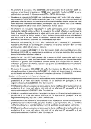 4
 Regolamento di esecuzione (UE) 2022/1653 della Commissione, del 26 settembre 2022, che
aggiunge ai contingenti di pesca per il 2022 alcuni quantitativi riportati nel 2021 a norma
dell’articolo 4, paragrafo 2, del regolamento (CE) n. 847/96 del Consiglio
 Regolamento delegato (UE) 2022/1644 della Commissione, del 7 luglio 2022, che integra il
regolamento (UE) 2017/625 del Parlamento europeo e del Consiglio con prescrizioni specifiche
per l’esecuzione dei controlli ufficiali sull’uso di sostanze farmacologicamente attive autorizzate
come medicinali veterinari o come additivi per mangimi, e dei loro residui, e sull’uso di sostanze
farmacologicamente attive vietate o non autorizzate e dei loro residui
 Regolamento di esecuzione (UE) 2022/1646 della Commissione, del 23 settembre 2022,
relativo alle modalità pratiche uniformi di esecuzione dei controlli ufficiali per quanto riguarda
l’uso di sostanze farmacologicamente attive autorizzate come medicinali veterinari o come
additivi per mangimi, e dei loro residui, e l’uso di sostanze farmacologicamente attive vietate o
non autorizzate e dei loro residui, al contenuto specifico dei piani di controllo nazionali
pluriennali e alle modalità specifiche per l’elaborazione degli stessi
 Direttiva di esecuzione (UE) 2022/1647 della Commission, del 23 settembre 2022, che modifica
la direttiva 2003/90/CE per quanto riguarda una deroga per le varietà biologiche delle specie di
piante agricole adatte alla produzione biologica
 Direttiva di esecuzione (UE) 2022/1648 della Commission, del 23 settembre 2022, che modifica
la direttiva 2003/91/CE per quanto riguarda una deroga per le varietà biologiche delle specie di
ortaggi adatte alla produzione biologica
 Decisione (UE) 2022/1677 del Consiglio, del 26 settembre 2022, relativa alla posizione da
adottare a nome dell’Unione europea in sede di comitato misto istituito dall’accordo tra l’Unione
europea e il governo della Repubblica popolare cinese sulla cooperazione in materia di
indicazioni geografiche e sulla loro protezione per quanto riguarda l’adozione del regolamento
interno del comitato misto
 Decisione di esecuzione (UE) 2022/1658 della Commissione, del 26 settembre 2022, che
abroga la decisione di esecuzione (UE) 2022/1189 relativa ad alcune misure di emergenza
contro la peste suina africana in Germania [notificata con il numero C(2022) 6931]
Risoluzioni, Comunicazioni, Pareri e Informazioni
 Pubblicazione della comunicazione di approvazione di una modifica ordinaria al disciplinare di
produzione di un nome nel settore vitivinicolo di cui all'articolo 17, paragrafi 2 e 3, del
regolamento delegato (UE) 2019/33 della Commissione
 Pubblicazione della comunicazione di approvazione di una modifica ordinaria al disciplinare di
produzione di un nome nel settore vitivinicolo di cui all'articolo 17, paragrafi 2 e 3, del
regolamento delegato (UE) 2019/33 della Commissione
 Pubblicazione della comunicazione di approvazione di una modifica ordinaria al disciplinare di
produzione di un nome nel settore vitivinicolo di cui all'articolo 17, paragrafi 2 e 3, del
regolamento delegato (UE) 2019/33 della Commissione
 Pubblicazione di una domanda di approvazione di una modifica non minore del disciplinare di
produzione ai sensi dell'articolo 50, paragrafo 2, lettera a), del regolamento (UE) n. 1151/2012
del Parlamento europeo e del Consiglio sui regimi di qualità dei prodotti agricoli e alimentari
 Pubblicazione della comunicazione di approvazione di una modifica ordinaria al disciplinare di
produzione di un nome nel settore vitivinicolo di cui all'articolo 17, paragrafi 2 e 3, del
regolamento delegato (UE) 2019/33 della Commissione
 
