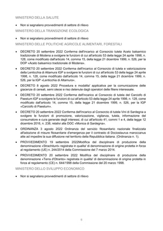 6
MINISTERO DELLA SALUTE
 Non si segnalano provvedimenti di settore di rilievo
MINISTERO DELLA TRANSIZIONE ECOLOGICA
 Non si segnalano provvedimenti di settore di rilievo
MINISTERO DELLE POLITICHE AGRICOLE ALIMENTARI, FORESTALI
 DECRETO 20 settembre 2022 Conferma dell'incarico al Consorzio tutela Aceto balsamico
tradizionale di Modena a svolgere le funzioni di cui all'articolo 53 della legge 24 aprile 1998, n.
128, come modificato dall'articolo 14, comma 15, della legge 21 dicembre 1999, n. 526, per la
DOP «Aceto balsamico tradizionale di Modena».
 DECRETO 20 settembre 2022 Conferma dell'incarico al Consorzio di tutela e valorizzazione
della Lenticchia di Altamura IGP a svolgere le funzioni di cui all'articolo 53 della legge 24 aprile
1998, n. 128, come modificato dall'articolo 14, comma 15, della legge 21 dicembre 1999, n.
526, per la IGP «Lenticchia di Altamura».
 DECRETO 8 agosto 2022 Procedura e modalita' applicativa per la comunicazione delle
giacenze di cereali, semi oleosi e riso detenute dagli operatori delle filiere interessate.
 DECRETO 20 settembre 2022 Conferma dell'incarico al Consorzio di tutela del Carciofo di
Paestum IGP a svolgere le funzioni di cui all'articolo 53 della legge 24 aprile 1998, n. 128, come
modificato dall'articolo 14, comma 15, della legge 21 dicembre 1999, n. 526, per la IGP
«Carciofo di Paestum».
 DECRETO 20 settembre 2022 Conferma dell'incarico al Consorzio di tutela Vini di Sardegna a
svolgere le funzioni di promozione, valorizzazione, vigilanza, tutela, informazione del
consumatore e cura generale degli interessi, di cui all'articolo 41, commi 1 e 4, della legge 12
dicembre 2016, n. 238, relativi alla DOC «Monica di Sardegna».
 ORDINANZA 3 agosto 2022 Ordinanza del servizio fitosanitario nazionale finalizzata
all'adozione di misure fitosanitarie d'emergenza per il contrasto di Dociostaurus maroccanus
atte ad impedire la sua diffusione nel territorio della Repubblica italiana. (Ordinanza n. 1).
 PROVVEDIMENTO 19 settembre 2022Modifica del disciplinare di produzione della
denominazione «Strachitunt» registrata in qualita' di denominazione di origine protetta in forza
al regolamento (UE) n. 244/2014 della Commissione del 7 marzo 2014.
 PROVVEDIMENTO 20 settembre 2022 Modifica del disciplinare di produzione della
denominazione «Terra d'Otranto» registrata in qualita' di denominazione di origine protetta in
forza al regolamento (CE) n. 644/1998 della Commissione del 20 marzo 1998.
MINISTERO DELLO SVILUPPO ECONOMICO
 Non si segnalano provvedimenti di settore di rilievo
 