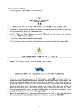 8
Comunicati e pubblicazioni
 Non si segnalano pubblicazioni di settore di rilievo
MINISTERO DELLE POLITICHE AGRICOLE ALIMENTARI E FORESTALI
 Etichettatura, revisione della direttiva sulle emissioni industriali e del regolamento sull'uso dei
prodotti fitosanitari al centro del Consiglio Agrifish
 ICQRF - Programma di controllo sulla presenza di OGM nelle sementi di mais e soia destinate
alle semine 2022 - Relazione finale
 Disciplinari di produzione in modifica temporanea
 Elenco dei frantoi oleari beneficiari degli interventi compensativi Xylella - Campagna 2021
MINISTERO DELLA TRANSIZIONE ECOLOGICA
 Nasce il Tavolo Tecnico MISE - MiTE su Materie Prime Critiche
CONFERENZA DELLE REGIONI E DELLE PROVINCE AUTONOME
 Intesa, ai sensi dell’articolo 9, comma 2, della legge 9 marzo 2022, n. 23, sullo schema di
decreto del Ministro delle politiche agricole, alimentari recante la modalità di funzionamento del
“Fondo per lo sviluppo della produzione biologica” nonché i requisiti e i criteri per la definizione
dei soggetti e delle iniziative che possono essere finanziate con le risorse del Fondo medesimo
 Intesa, ai sensi dell’articolo 3 del decreto legislativo 28 agosto 1997 n. 281, sullo schema di
decreto ministeriale recante “Intervento a sostegno delle aziende avicole italiane, che hanno
subìto danni indiretti dalle misure sanitarie di restrizione alla movimentazione di prodotti avicoli
e volatili vivi nel periodo 1° gennaio – 31 maggio 2022”
 Intesa, ai sensi dell’articolo 3 del decreto legislativo 28 agosto 1997, n. 281, sullo schema di
decreto ministeriale recante l’adozione del Piano del settore castanicolo 2022-2027
 