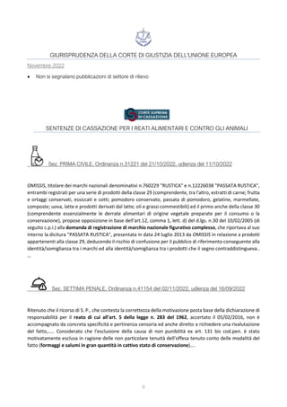 9
GIURISPRUDENZA DELLA CORTE DI GIUSTIZIA DELL'UNIONE EUROPEA
Novembre 2022
• Non si segnalano pubblicazioni di settore di rilievo
SENTENZE DI CASSAZIONE PER I REATI ALIMENTARI E CONTRO GLI ANIMALI
Sez. PRIMA CIVILE, Ordinanza n.31221 del 21/10/2022, udienza del 11/10/2022
OMISSIS, titolare dei marchi nazionali denominativi n.760229 "RUSTICA" e n.12226038 "PASSATA RUSTICA",
entrambi registrati per una serie di prodotti della classe 29 (comprendente, tra l'altro, estratti di carne; frutta
e ortaggi conservati, essiccati e cotti; pomodoro conservato, passata di pomodoro, gelatine, marmellate,
composte; uova, latte e prodotti derivati dal latte; oli e grassi commestibili) ed il primo anche della classe 30
(comprendente essenzialmente le derrate alimentari di origine vegetale preparate per il consumo o la
conservazione), propose opposizione in base dell'art.12, comma 1, lett. d) del d.lgs. n.30 del 10/02/2005 (di
seguito c.p.i.) alla domanda di registrazione di marchio nazionale figurativo complesso, che riportava al suo
interno la dicitura "PASSATA RUSTICA", presentata in data 24 luglio 2013 da OMISSIS in relazione a prodotti
appartenenti alla classe 29, deducendo il rischio di confusione per il pubblico di riferimento conseguente alla
identità/somiglianza tra i marchi ed alla identità/somiglianza tra i prodotti che il segno contraddistingueva..
…
Sez. SETTIMA PENALE, Ordinanza n.41154 del 02/11/2022, udienza del 16/09/2022
Ritenuto che il ricorso di S. P., che contesta la correttezza della motivazione posta base della dichiarazione di
responsabilità per il reato di cui all'art. 5 della legge n. 283 del 1962, accertato il 05/02/2016, non è
accompagnato da concreta specificità e pertinenza censoria ed anche diretto a richiedere una rivalutazione
del fatto,….. Considerato che l'esclusione della causa di non punibilità ex art. 131 bis cod.pen. è stato
motivatamente esclusa in ragione delle non particolare tenuità dell'offesa tenuto conto delle modalità del
fatto (formaggi e salumi in gran quantità in cattivo stato di conservazione)….
 