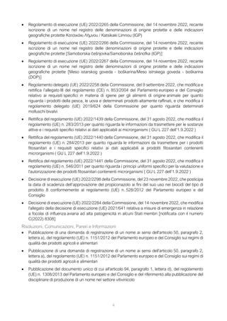 4
• Regolamento di esecuzione (UE) 2022/2265 della Commissione, del 14 novembre 2022, recante
iscrizione di un nome nel registro delle denominazioni di origine protette e delle indicazioni
geografiche protette Κατσικάκι Λήμνου / Katsikaki Limnou (IGP)
• Regolamento di esecuzione (UE) 2022/2266 della Commissione, del 14 novembre 2022, recante
iscrizione di un nome nel registro delle denominazioni di origine protette e delle indicazioni
geografiche protette [Samoborska češnjovka/Samoborska češnofka (IGP)]
• Regolamento di esecuzione (UE) 2022/2267 della Commissione, del 14 novembre 2022, recante
iscrizione di un nome nel registro delle denominazioni di origine protette e delle indicazioni
geografiche protette [Meso istarskog goveda - boškarina/Meso istrskega goveda - boškarina
(DOP)]
• Regolamento delegato (UE) 2022/2258 della Commissione, del 9 settembre 2022, che modifica e
rettifica l’allegato III del regolamento (CE) n. 853/2004 del Parlamento europeo e del Consiglio
relativo ai requisiti specifici in materia di igiene per gli alimenti di origine animale per quanto
riguarda i prodotti della pesca, le uova e determinati prodotti altamente raffinati, e che modifica il
regolamento delegato (UE) 2019/624 della Commissione per quanto riguarda determinati
molluschi bivalvi
• Rettifica del regolamento (UE) 2022/1439 della Commissione, del 31 agosto 2022, che modifica il
regolamento (UE) n. 283/2013 per quanto riguarda le informazioni da trasmettere per le sostanze
attive e i requisiti specifici relativi ai dati applicabili ai microrganismi ( GU L 227 dell’1.9.2022 )
• Rettifica del regolamento (UE) 2022/1440 della Commissione, del 31 agosto 2022, che modifica il
regolamento (UE) n. 284/2013 per quanto riguarda le informazioni da trasmettere per i prodotti
fitosanitari e i requisiti specifici relativi ai dati applicabili ai prodotti fitosanitari contenenti
microrganismi ( GU L 227 dell’1.9.2022 )
• Rettifica del regolamento (UE) 2022/1441 della Commissione, del 31 agosto 2022, che modifica il
regolamento (UE) n. 546/2011 per quanto riguarda i principi uniformi specifici per la valutazione e
l'autorizzazione dei prodotti fitosanitari contenenti microrganismi ( GU L 227 dell’1.9.2022 )
• Decisione di esecuzione (UE) 2022/2298 della Commissione, del 23 novembre 2022, che posticipa
la data di scadenza dell’approvazione del propiconazolo ai fini del suo uso nei biocidi del tipo di
prodotto 8 conformemente al regolamento (UE) n. 528/2012 del Parlamento europeo e del
Consiglio
• Decisione di esecuzione (UE) 2022/2284 della Commissione, del 14 novembre 2022, che modifica
l'allegato della decisione di esecuzione (UE) 2021/641 relativa a misure di emergenza in relazione
a focolai di influenza aviaria ad alta patogenicità in alcuni Stati membri [notificata con il numero
C(2022) 8308]
Risoluzioni, Comunicazioni, Pareri e Informazioni
• Pubblicazione di una domanda di registrazione di un nome ai sensi dell'articolo 50, paragrafo 2,
lettera a), del regolamento (UE) n. 1151/2012 del Parlamento europeo e del Consiglio sui regimi di
qualità dei prodotti agricoli e alimentari
• Pubblicazione di una domanda di registrazione di un nome ai sensi dell'articolo 50, paragrafo 2,
lettera a), del regolamento (UE) n. 1151/2012 del Parlamento europeo e del Consiglio sui regimi di
qualità dei prodotti agricoli e alimentari
• Pubblicazione del documento unico di cui all'articolo 94, paragrafo 1, lettera d), del regolamento
(UE) n. 1308/2013 del Parlamento europeo e del Consiglio e del riferimento alla pubblicazione del
disciplinare di produzione di un nome nel settore vitivinicolo
 