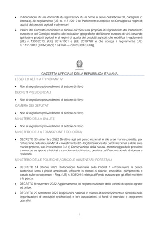 5
• Pubblicazione di una domanda di registrazione di un nome ai sensi dell'articolo 50, paragrafo 2,
lettera a), del regolamento (UE) n. 1151/2012 del Parlamento europeo e del Consiglio sui regimi di
qualità dei prodotti agricoli e alimentari
• Parere del Comitato economico e sociale europeo sulla proposta di regolamento del Parlamento
europeo e del Consiglio relativo alle indicazioni geografiche dell'Unione europea di vini, bevande
spiritose e prodotti agricoli e ai regimi di qualità dei prodotti agricoli, che modifica i regolamenti
(UE) n. 1308/2013, (UE) 2017/1001 e (UE) 2019/787 e che abroga il regolamento (UE)
n. 1151/2012 [COM(2022) 134 final — 2022/0089 (COD)]
GAZZETTA UFFICIALE DELLA REPUBBLICA ITALIANA
LEGGI ED ALTRI ATTI NORMATIVI
• Non si segnalano provvedimenti di settore di rilievo
DECRETI PRESIDENZIALI
• Non si segnalano provvedimenti di settore di rilievo
CAMERA DEI DEPUTATI
• Non si segnalano provvedimenti di settore di rilievo
MINISTERO DELLA SALUTE
• Non si segnalano provvedimenti di settore di rilievo
MINISTERO DELLA TRANSIZIONE ECOLOGICA
• DECRETO 30 settembre 2022 Direttiva agli enti parco nazionali e alle aree marine protette, per
l'attuazione della misura M2C4 - investimento 3.2 - Digitalizzazione dei parchi nazionali e delle aree
marine protette, sub-investimento 3.2 a) Conservazione della natura - monitoraggio delle pressioni
e minacce su specie e habitat e cambiamento climatico, prevista dal Piano nazionale di ripresa e
resilienza.
MINISTERO DELLE POLITICHE AGRICOLE ALIMENTARI, FORESTALI
• DECRETO 14 ottobre 2022 Riallocazione finanziaria sulla Priorità 1 «Promuovere la pesca
sostenibile sotto il profilo ambientale, efficiente in termini di risorse, innovativa, competitività e
basata sulle conoscenze» - Reg. (UE) n. 508/2014 relativo al Fondo europeo per gli affari marittimi
e la pesca.
• DECRETO 8 novembre 2022 Aggiornamento del registro nazionale delle varietà di specie agrarie
ed ortive.
• DECRETO 29 settembre 2022 Disposizioni nazionali in materia di riconoscimento e controllo delle
organizzazioni di produttori ortofrutticoli e loro associazioni, di fondi di esercizio e programmi
operativi.
 