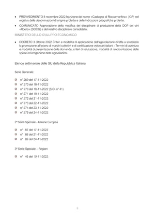 6
• PROVVEDIMENTO 8 novembre 2022 Iscrizione del nome «Castagna di Roccamonfina» (IGP) nel
registro delle denominazioni di origine protette e delle indicazioni geografiche protette.
• COMUNICATO Approvazione della modifica del disciplinare di produzione della DOP dei vini
«Roero» (DOCG) e del relativo disciplinare consolidato.
MINISTERO DELLO SVILUPPO ECONOMICO
• DECRETO 3 ottobre 2022 Criteri e modalità di applicazione dell'agevolazione diretta a sostenere
la promozione all'estero di marchi collettivi e di certificazione volontari italiani - Termini di apertura
e modalità di presentazione delle domande, criteri di valutazione, modalità di rendicontazione delle
spese ed erogazione delle agevolazioni.
Elenco settimanale delle GU della Repubblica Italiana
Serie Generale:
n° 269 del 17-11-2022
n° 270 del 18-11-2022
n° 270 del 18-11-2022 (S.O. n° 41)
n° 271 del 19-11-2022
n° 272 del 21-11-2022
n° 273 del 22-11-2022
n° 274 del 23-11-2022
n° 275 del 24-11-2022
2ª Serie Speciale - Unione Europea
n° 87 del 17-11-2022
n° 88 del 21-11-2022
n° 89 del 24-11-2022
3ª Serie Speciale – Regioni
n° 46 del 19-11-2022
 