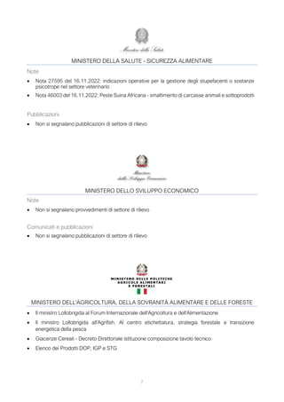 7
MINISTERO DELLA SALUTE - SICUREZZA ALIMENTARE
Note
• Nota 27595 del 16.11.2022: indicazioni operative per la gestione degli stupefacenti o sostanze
psicotrope nel settore veterinario
• Nota 46003 del 16.11.2022: Peste Suina Africana - smaltimento di carcasse animali e sottoprodotti
Pubblicazioni
• Non si segnalano pubblicazioni di settore di rilievo
MINISTERO DELLO SVILUPPO ECONOMICO
Note
• Non si segnalano provvedimenti di settore di rilievo
Comunicati e pubblicazioni
• Non si segnalano pubblicazioni di settore di rilievo
MINISTERO DELL'AGRICOLTURA, DELLA SOVRANITÀ ALIMENTARE E DELLE FORESTE
• Il ministro Lollobrigida al Forum Internazionale dell'Agricoltura e dell'Alimentazione
• Il ministro Lollobrigida all'Agrifish. Al centro etichettatura, strategia forestale e transizione
energetica della pesca
• Giacenze Cereali - Decreto Direttoriale istituzione composizione tavolo tecnico
• Elenco dei Prodotti DOP, IGP e STG
 