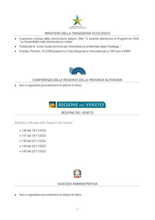 8
MINISTERO DELLA TRANSIZIONE ECOLOGICA
• Il percorso virtuoso della vitivinicoltura italiana. Altre 12 aziende aderiscono al Programma VIVA
“La Sostenibilità nella Vitivinicoltura in Italia”
• Pubblicate le “Linee Guida tecniche per l’etichettatura ambientale degli imballaggi ”
• Energia: Pichetto, "In CDM proporrò un Cap Nazionale a rinnovabili pari a 180 euro a MWh"
CONFERENZA DELLE REGIONI E DELLE PROVINCE AUTONOME
• Non si segnalano provvedimenti di settore di rilievo
REGIONE DEL VENETO
Bollettino Ufficiale della Regione del Veneto
n.136 del 18/11/2022
n.137 del 18/11/2022
n.138 del 22/11/2022
n.139 del 22/11/2022
n.140 del 23/11/2022
GIUSTIZIA AMMINISTRATIVA
• Non si segnalano provvedimenti di settore di rilievo
 