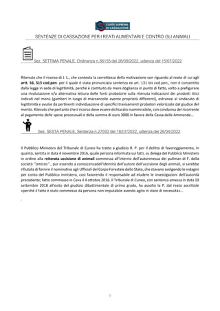 9
SENTENZE DI CASSAZIONE PER I REATI ALIMENTARI E CONTRO GLI ANIMALI
Sez. SETTIMA PENALE, Ordinanza n.36155 del 26/09/2022, udienza del 15/07/2022
Ritenuto che il ricorso di J. L., che contesta la correttezza della motivazione con riguardo al reato di cui agli
artt. 56, 515 cod.pen. per il quale è stata pronunciata sentenza ex art. 131 bis cod.pen., non è consentito
dalla legge in sede di legittimità, perché è costituito da mere doglianza in punto di fatto, volto a prefigurare
una rivalutazione e/o alternativa lettura delle fonti probatorie sulla ritenuta indicazioni dei prodotti ittici
indicati nel menù (gamberi in luogo di mazzancolle avente proprietà differenti), estranee al sindacato di
legittimità e avulse da pertinenti individuazione di specifici travisamenti probatori valorizzate dal giudice del
merito. Rilevato che pertanto che il ricorso deve essere dichiarato inammissibile, con condanna del ricorrente
al pagamento delle spese processuali e della somma di euro 3000 in favore della Cassa delle Ammende…
Sez. SESTA PENALE, Sentenza n.27932 del 18/07/2022, udienza del 26/04/2022
Il Pubblico Ministero del Tribunale di Cuneo ha tratto a giudizio R. P. per il delitto di favoreggiamento, in
quanto, sentita in data 4 novembre 2016, quale persona informata sui fatti, su delega del Pubblico Ministero
in ordine alla reiterata uccisione di animali commessa all'interno dell'autorimessa dei pullman di F. della
società ‘’omissis’’., pur essendo a conoscenzadell'identità dell'autore dell'uccisione degli animali, si sarebbe
rifiutata di fornire il nominativo agli Ufficiali del Corpo Forestale dello Stato, che stavano svolgendo le indagini
per conto del Pubblico ministero, così favorendo il responsabile ad eludere le investigazioni dell'autorità
precedente; fatto commesso in Ceva il 4 ottobre 2016. Il Tribunale di Cuneo, con sentenza emessa in data 19
settembre 2018 all'esito del giudizio dibattimentale di primo grado, ha assolto la P. dal reato ascrittole
«perché il fatto è stato commesso da persona non imputabile avendo agito in stato di necessità»…
.
 