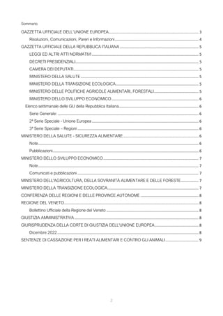 2
Sommario
GAZZETTA UFFICIALE DELL’UNIONE EUROPEA....................................................................................... 3
Risoluzioni, Comunicazioni, Pareri e Informazioni................................................................................. 4
GAZZETTA UFFICIALE DELLA REPUBBLICA ITALIANA ............................................................................ 5
LEGGI ED ALTRI ATTI NORMATIVI ....................................................................................................... 5
DECRETI PRESIDENZIALI....................................................................................................................... 5
CAMERA DEI DEPUTATI......................................................................................................................... 5
MINISTERO DELLA SALUTE.................................................................................................................. 5
MINISTERO DELLA TRANSIZIONE ECOLOGICA................................................................................ 5
MINISTERO DELLE POLITICHE AGRICOLE ALIMENTARI, FORESTALI........................................... 5
MINISTERO DELLO SVILUPPO ECONOMICO.................................................................................... 6
Elenco settimanale delle GU della Repubblica Italiana............................................................................. 6
Serie Generale: ........................................................................................................................................ 6
2ª Serie Speciale - Unione Europea....................................................................................................... 6
3ª Serie Speciale – Regioni ..................................................................................................................... 6
MINISTERO DELLA SALUTE - SICUREZZA ALIMENTARE......................................................................... 6
Note........................................................................................................................................................... 6
Pubblicazioni............................................................................................................................................. 6
MINISTERO DELLO SVILUPPO ECONOMICO............................................................................................ 7
Note........................................................................................................................................................... 7
Comunicati e pubblicazioni ..................................................................................................................... 7
MINISTERO DELL'AGRICOLTURA, DELLA SOVRANITÀ ALIMENTARE E DELLE FORESTE................. 7
MINISTERO DELLA TRANSIZIONE ECOLOGICA........................................................................................ 7
CONFERENZA DELLE REGIONI E DELLE PROVINCE AUTONOME ........................................................ 8
REGIONE DEL VENETO.................................................................................................................................. 8
Bollettino Ufficiale della Regione del Veneto ......................................................................................... 8
GIUSTIZIA AMMINISTRATIVA........................................................................................................................ 8
GIURISPRUDENZA DELLA CORTE DI GIUSTIZIA DELL'UNIONE EUROPEA.......................................... 8
Dicembre 2022......................................................................................................................................... 8
SENTENZE DI CASSAZIONE PER I REATI ALIMENTARI E CONTRO GLI ANIMALI................................ 9
 