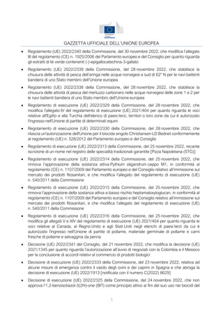 3
GAZZETTA UFFICIALE DELL’UNIONE EUROPEA
• Regolamento (UE) 2022/2340 della Commissione, del 30 novembre 2022, che modifica l’allegato
III del regolamento (CE) n. 1925/2006 del Parlamento europeo e del Consiglio per quanto riguarda
gli estratti di tè verde contenenti (-)-epigallocatechina-3-gallato
• Regolamento (UE) 2022/2339 della Commissione, del 28 novembre 2022, che stabilisce la
chiusura delle attività di pesca dell’aringa nelle acque norvegesi a sud di 62° N per le navi battenti
bandiera di uno Stato membro dell’Unione europea
• Regolamento (UE) 2022/2338 della Commissione, del 28 novembre 2022, che stabilisce la
chiusura delle attività di pesca del merluzzo carbonaro nelle acque norvegesi delle zone 1 e 2 per
le navi battenti bandiera di uno Stato membro dell’Unione europea
• Regolamento di esecuzione (UE) 2022/2329 della Commissione, del 28 novembre 2022, che
modifica l'allegato IV del regolamento di esecuzione (UE) 2021/404 per quanto riguarda le voci
relative all'Egitto e alla Turchia dell'elenco di paesi terzi, territori o loro zone da cui è autorizzato
l'ingresso nell'Unione di partite di determinati equini
• Regolamento di esecuzione (UE) 2022/2330 della Commissione, del 28 novembre 2022, che
rilascia un'autorizzazione dell'Unione per il biocida singolo Christiansen LD Bednet conformemente
al regolamento (UE) n. 528/2012 del Parlamento europeo e del Consiglio
• Regolamento di esecuzione (UE) 2022/2313 della Commissione, del 25 novembre 2022, recante
iscrizione di un nome nel registro delle specialità tradizionali garantite [Pizza Napoletana (STG)]
• Regolamento di esecuzione (UE) 2022/2314 della Commissione, del 25 novembre 2022, che
rinnova l’approvazione della sostanza attiva Pythium oligandrum ceppo M1, in conformità al
regolamento (CE) n. 1107/2009 del Parlamento europeo e del Consiglio relativo all’immissione sul
mercato dei prodotti fitosanitari, e che modifica l’allegato del regolamento di esecuzione (UE)
n. 540/2011 della Commissione
• Regolamento di esecuzione (UE) 2022/2315 della Commissione, del 25 novembre 2022, che
rinnova l’approvazione della sostanza attiva a basso rischio heptamaloxyloglucan, in conformità al
regolamento (CE) n. 1107/2009 del Parlamento europeo e del Consiglio relativo all’immissione sul
mercato dei prodotti fitosanitari, e che modifica l’allegato del regolamento di esecuzione (UE)
n. 540/2011 della Commissione
• Regolamento di esecuzione (UE) 2022/2316 della Commissione, del 25 novembre 2022, che
modifica gli allegati V e XIV del regolamento di esecuzione (UE) 2021/404 per quanto riguarda le
voci relative al Canada, al Regno Unito e agli Stati Uniti negli elenchi di paesi terzi da cui è
autorizzato l'ingresso nell'Unione di partite di pollame, materiale germinale di pollame e carni
fresche di pollame e selvaggina da penna
• Decisione (UE) 2022/2341 del Consiglio, del 21 novembre 2022, che modifica la decisione (UE)
2021/1345 per quanto riguarda l’autorizzazione all’avvio di negoziati con la Colombia e il Messico
per la conclusione di accordi relativi al commercio di prodotti biologici
• Decisione di esecuzione (UE) 2022/2333 della Commissione, del 23 novembre 2022, relativa ad
alcune misure di emergenza contro il vaiolo degli ovini e dei caprini in Spagna e che abroga la
decisione di esecuzione (UE) 2022/1913 [notificata con il numero C(2022) 8629]
• Decisione di esecuzione (UE) 2022/2325 della Commissione, del 24 novembre 2022, che non
approva l’1,2-benzisotiazol-3(2H)-one (BIT) come principio attivo ai fini del suo uso nei biocidi del
 