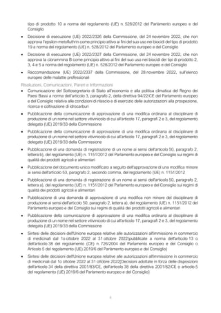 4
tipo di prodotto 10 a norma del regolamento (UE) n. 528/2012 del Parlamento europeo e del
Consiglio
• Decisione di esecuzione (UE) 2022/2326 della Commissione, del 24 novembre 2022, che non
approva l’epsilon-metofluthrin come principio attivo ai fini del suo uso nei biocidi del tipo di prodotto
19 a norma del regolamento (UE) n. 528/2012 del Parlamento europeo e del Consiglio
• Decisione di esecuzione (UE) 2022/2327 della Commissione, del 24 novembre 2022, che non
approva la clorammina B come principio attivo ai fini del suo uso nei biocidi dei tipi di prodotto 2,
3, 4 e 5 a norma del regolamento (UE) n. 528/2012 del Parlamento europeo e del Consiglio
• Raccomandazione (UE) 2022/2337 della Commissione, del 28 novembre 2022, sull’elenco
europeo delle malattie professionali
Risoluzioni, Comunicazioni, Pareri e Informazioni
• Comunicazione del Sottosegretario di Stato all’economia e alla politica climatica del Regno dei
Paesi Bassi a norma dell’articolo 3, paragrafo 2, della direttiva 94/22/CE del Parlamento europeo
e del Consiglio relativa alle condizioni di rilascio e di esercizio delle autorizzazioni alla prospezione,
ricerca e coltivazione di idrocarburi
• Pubblicazione della comunicazione di approvazione di una modifica ordinaria al disciplinare di
produzione di un nome nel settore vitivinicolo di cui all'articolo 17, paragrafi 2 e 3, del regolamento
delegato (UE) 2019/33 della Commissione
• Pubblicazione della comunicazione di approvazione di una modifica ordinaria al disciplinare di
produzione di un nome nel settore vitivinicolo di cui all'articolo 17, paragrafi 2 e 3, del regolamento
delegato (UE) 2019/33 della Commissione
• Pubblicazione di una domanda di registrazione di un nome ai sensi dell'articolo 50, paragrafo 2,
lettera b), del regolamento (UE) n. 1151/2012 del Parlamento europeo e del Consiglio sui regimi di
qualità dei prodotti agricoli e alimentari
• Pubblicazione del documento unico modificato a seguito dell'approvazione di una modifica minore
ai sensi dell'articolo 53, paragrafo 2, secondo comma, del regolamento (UE) n. 1151/2012
• Pubblicazione di una domanda di registrazione di un nome ai sensi dell'articolo 50, paragrafo 2,
lettera a), del regolamento (UE) n. 1151/2012 del Parlamento europeo e del Consiglio sui regimi di
qualità dei prodotti agricoli e alimentari
• Pubblicazione di una domanda di approvazione di una modifica non minore del disciplinare di
produzione ai sensi dell'articolo 50, paragrafo 2, lettera a), del regolamento (UE) n. 1151/2012 del
Parlamento europeo e del Consiglio sui regimi di qualità dei prodotti agricoli e alimentari
• Pubblicazione della comunicazione di approvazione di una modifica ordinaria al disciplinare di
produzione di un nome nel settore vitivinicolo di cui all'articolo 17, paragrafi 2 e 3, del regolamento
delegato (UE) 2019/33 della Commissione
• Sintesi delle decisioni dell'Unione europea relative alle autorizzazioni all'immissione in commercio
di medicinali dal 1o ottobre 2022 al 31 ottobre 2022(pubblicate a norma dell'articolo 13 o
dell'articolo 38 del regolamento (CE) n. 726/2004 del Parlamento europeo e del Consiglio o
Articolo 5 del regolamento (UE) 2019/6 del Parlamento europeo e del Consiglio)
• Sintesi delle decisioni dell'Unione europea relative alle autorizzazioni all'immissione in commercio
di medicinali dal 1o ottobre 2022 al 31 ottobre 2022[Decisioni adottate in forza delle disposizioni
dell'articolo 34 della direttiva 2001/83/CE, dell'articolo 38 della direttiva 2001/82/CE o articolo 5
del regolamento (UE) 2019/6 del Parlamento europeo e del Consiglio]
 