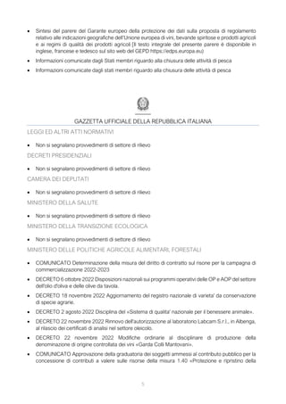 5
• Sintesi del parere del Garante europeo della protezione dei dati sulla proposta di regolamento
relativo alle indicazioni geografiche dell’Unione europea di vini, bevande spiritose e prodotti agricoli
e ai regimi di qualità dei prodotti agricoli [Il testo integrale del presente parere è disponibile in
inglese, francese e tedesco sul sito web del GEPD https://edps.europa.eu)
• Informazioni comunicate dagli Stati membri riguardo alla chiusura delle attività di pesca
• Informazioni comunicate dagli stati membri riguardo alla chiusura delle attività di pesca
GAZZETTA UFFICIALE DELLA REPUBBLICA ITALIANA
LEGGI ED ALTRI ATTI NORMATIVI
• Non si segnalano provvedimenti di settore di rilievo
DECRETI PRESIDENZIALI
• Non si segnalano provvedimenti di settore di rilievo
CAMERA DEI DEPUTATI
• Non si segnalano provvedimenti di settore di rilievo
MINISTERO DELLA SALUTE
• Non si segnalano provvedimenti di settore di rilievo
MINISTERO DELLA TRANSIZIONE ECOLOGICA
• Non si segnalano provvedimenti di settore di rilievo
MINISTERO DELLE POLITICHE AGRICOLE ALIMENTARI, FORESTALI
• COMUNICATO Determinazione della misura del diritto di contratto sul risone per la campagna di
commercializzazione 2022-2023
• DECRETO 6 ottobre 2022 Disposizioni nazionali sui programmi operativi delle OP e AOP del settore
dell'olio d'oliva e delle olive da tavola.
• DECRETO 18 novembre 2022 Aggiornamento del registro nazionale di varieta' da conservazione
di specie agrarie.
• DECRETO 2 agosto 2022 Disciplina del «Sistema di qualita' nazionale per il benessere animale».
• DECRETO 22 novembre 2022 Rinnovo dell'autorizzazione al laboratorio Labcam S.r.l., in Albenga,
al rilascio dei certificati di analisi nel settore oleicolo.
• DECRETO 22 novembre 2022 Modifiche ordinarie al disciplinare di produzione della
denominazione di origine controllata dei vini «Garda Colli Mantovani».
• COMUNICATO Approvazione della graduatoria dei soggetti ammessi al contributo pubblico per la
concessione di contributi a valere sulle risorse della misura 1.40 «Protezione e ripristino della
 