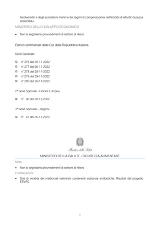 6
biodiversita' e degli ecosistemi marini e dei regimi di compensazione nell'ambito di attivita' di pesca
sostenibili».
MINISTERO DELLO SVILUPPO ECONOMICO
• Non si segnalano provvedimenti di settore di rilievo
Elenco settimanale delle GU della Repubblica Italiana
Serie Generale:
n° 276 del 25-11-2022
n° 277 del 26-11-2022
n° 278 del 28-11-2022
n° 279 del 29-11-2022
n° 280 del 30-11-2022
2ª Serie Speciale - Unione Europea
n° 90 del 28-11-2022
3ª Serie Speciale – Regioni
n° 47 del 26-11-2022
MINISTERO DELLA SALUTE - SICUREZZA ALIMENTARE
Note
• Non si segnalano provvedimenti di settore di rilievo
Pubblicazioni
• Dati di vendita dei medicinali veterinari contenenti sostanze antibiotiche. Risultati del progetto
ESVAC
 