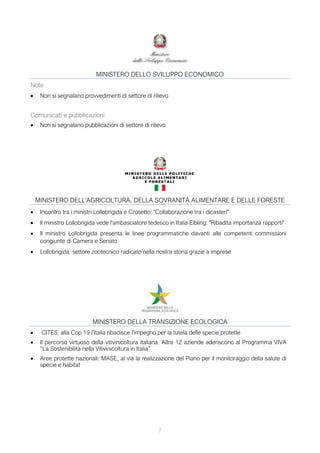 7
MINISTERO DELLO SVILUPPO ECONOMICO
Note
• Non si segnalano provvedimenti di settore di rilievo
Comunicati e pubblicazioni
• Non si segnalano pubblicazioni di settore di rilievo
MINISTERO DELL'AGRICOLTURA, DELLA SOVRANITÀ ALIMENTARE E DELLE FORESTE
• Incontro tra i ministri Lollobrigida e Crosetto: "Collaborazione tra i dicasteri"
• Il ministro Lollobrigida vede l'ambasciatore tedesco in Italia Elbling: "Ribadita importanza rapporti"
• Il ministro Lollobrigida presenta le linee programmatiche davanti alle competenti commissioni
congiunte di Camera e Senato
• Lollobrigida: settore zootecnico radicato nella nostra storia grazie a imprese
MINISTERO DELLA TRANSIZIONE ECOLOGICA
• CITES, alla Cop 19 l’Italia ribadisce l’impegno per la tutela delle specie protette
• Il percorso virtuoso della vitivinicoltura italiana. Altre 12 aziende aderiscono al Programma VIVA
“La Sostenibilità nella Vitivinicoltura in Italia”
• Aree protette nazionali: MASE, al via la realizzazione del Piano per il monitoraggio della salute di
specie e habitat
 