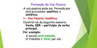 Formação da Voz Passiva
A voz passiva pode ser formada por
dois processos: analítico e
sintético.
1- Voz Passiva Analítica
Constrói-se da seguinte maneira:
Verbo SER + particípio do verbo
principal.
Por exemplo:
A escola será pintada.
O trabalho é feito por ele.
 