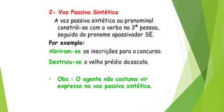 2- Voz Passiva Sintética
A voz passiva sintética ou pronominal
constrói-se com o verbo na 3ª pessoa,
seguido do pronome apassivador SE.
Por exemplo:
Abriram-se as inscrições para oconcurso.
Destruiu-se o velho prédio da escola.
• Obs.: O agente não costuma vir
expresso na voz passiva sintética.
 