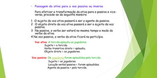 • Passagem da ativa para a voz passiva ou inversa
Para efetivar a transformação da ativa para a passiva e vice-
versa, procede-se da seguinte maneira:
1 O sujeito da voz ativa passará a ser o agente da passiva.
2 O objeto direto da voz ativa passará a ser o sujeito da voz
passiva.
3 Na passiva, o verbo ser estará no mesmo tempo e modo do
verbo da ativa.
4 Na voz passiva, o verbo da ativa ficará no particípio.
Voz ativa: A torcida aplaudiu os jogadores.
Sujeito = a torcida.
Verbo transitivo direto = aplaudiu.
Objeto direto = os jogadores.
Voz passiva: Os jogadores foram aplaudidos pela torcida.
Sujeito = os jogadores.
Locução verbal passiva = foram aplaudidos.
Agente da passiva = pela torcida.
 