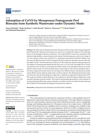 Citation: Boutaleb, Y.; Zerdoum, R.;
Bensid, N.; Abumousa, R.A.; Hattab,
Z.; Bououdina, M. Adsorption of
Cr(VI) by Mesoporous Pomegranate
Peel Biowaste from Synthetic
Wastewater under Dynamic Mode.
Water 2022, 14, 3885. https://
doi.org/10.3390/w14233885
Academic Editor: Dipti
Prakash Mohapatra
Received: 29 October 2022
Accepted: 22 November 2022
Published: 28 November 2022
Publisher’s Note: MDPI stays neutral
with regard to jurisdictional claims in
published maps and institutional affil-
iations.
Copyright: © 2022 by the authors.
Licensee MDPI, Basel, Switzerland.
This article is an open access article
distributed under the terms and
conditions of the Creative Commons
Attribution (CC BY) license (https://
creativecommons.org/licenses/by/
4.0/).
water
Article
Adsorption of Cr(VI) by Mesoporous Pomegranate Peel
Biowaste from Synthetic Wastewater under Dynamic Mode
Yassira Boutaleb 1, Radia Zerdoum 2, Nadia Bensid 1, Rasha A. Abumousa 3,* , Zhour Hattab 1
and Mohamed Bououdina 3
1 Laboratory of Water Treatment and Valorisation of Industrial Wastes, Department of Chemistry, Faculty of
Sciences, Badji Mokhtar University, B.P.12, Annaba 23000, Algeria
2 Science and Technology Laboratory of Water and Environment, Department of Material Sciences, Faculty of
Science and Technology, University Mohammed-Cherif Messadia, Souk Ahras 41000, Algeria
3 Department of Mathematics and Sciences, College of Humanities and Sciences, Prince Sultan University,
Riyadh 11586, Saudi Arabia
* Correspondence: rabumousa@psu.edu.sa
Abstract: This study aims to eliminate hexavalent chromium Cr(VI) ions from water using pomegranate
peel (PGP) powder. Dynamic measurements are carried out to examine the influence of the operating
factors on the adsorption efficiency and kinetics. The analyzed PGP is found to be amorphous with
relatively high stability, contains hydroxyl and carboxyl functional groups, a pH of zero charge of
3.9, and a specific surface-area of 40.38 m2/g. Adsorption tests indicate that PGP exhibits excel-
lent removal effectiveness for Cr(VI) reaching 50.32 mg/g while the adsorption process obeys the
Freundlich model. The thermodynamic study favors the exothermic physical adsorption process.
The influence of operating parameters like the flow rate (1 to 3 mL/min), bed height (25 to 75 mm),
concentration (10 to 30 mg/L), and temperature (298 to 318 K) on the adsorption process are investi-
gated in column mode. To assess the performance characteristics of the column adsorption data, a
non-linear regression has been used to fit and analyze four different kinetic and theoretical models,
namely, Bohart-Adams, Thomas model, Clark, and Dose response. The obtained experimental results
were found to obey the Dose Response model with a coefficient of regression R2 greater than 0.977.
This study proved the excellent efficiency in the treatment of chemical industry effluents by using
cost-effect abundant biowaste sorbent. This research demonstrated great efficacy in the treatment of
chemical industrial effluents by using an abundant, cost-effective biowaste sorbent, thereby achieving
the UN SDGs (UN Sustainable Development Goals) primary objective.
Keywords: pomegranate peel; adsorption; fixed bed; batch; modeling
1. Introduction
The contamination of wastewater by chromium Cr(VI) is a major problem due to its
high toxicity and harmful effects on humans and animals [1]. The major effluents containing
such toxic and hazardous element arises from industrial processes such as metallurgy,
dyeing, and finishing industries [2]. Chromium exists in two major forms: Cr(III) and
Cr(VI). The first form has low solubility and low reactivity resulting in low mobility in the
environment and low toxicity in living organisms. However, Cr(VI) is a highly toxic [3]
and carcinogenic [4] heavy metal when its concentration exceeds the standard limit fixed
at 0.05 mg/L [5]. Its compounds include chromate (CrO4
2−), dichromate (Cr2O7
2−) and
chromic acid (H2CrO4). CrO4
2− is predominant in basic solutions, H2CrO4 is predominant
at pH < 1, while HCrO4
2−, and Cr2O7
2− are predominant at pH 2–6 [6].
Extensive studies were devoted toward the development of new cost-effective tech-
nologies for the removal of Cr(VI) metal ions from aquatic environments, like precipita-
tion [7], ion exchange [8], electro-coagulation [9], and adsorption [10–14]. Nevertheless,
most of the technique’s present drawbacks and disadvantages, primarily high energy
Water 2022, 14, 3885. https://doi.org/10.3390/w14233885 https://www.mdpi.com/journal/water
 