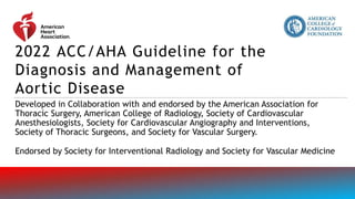 2022 ACC/AHA Guideline for the
Diagnosis and Management of
Aortic Disease
Developed in Collaboration with and endorsed by the American Association for
Thoracic Surgery, American College of Radiology, Society of Cardiovascular
Anesthesiologists, Society for Cardiovascular Angiography and Interventions,
Society of Thoracic Surgeons, and Society for Vascular Surgery.
Endorsed by Society for Interventional Radiology and Society for Vascular Medicine
 