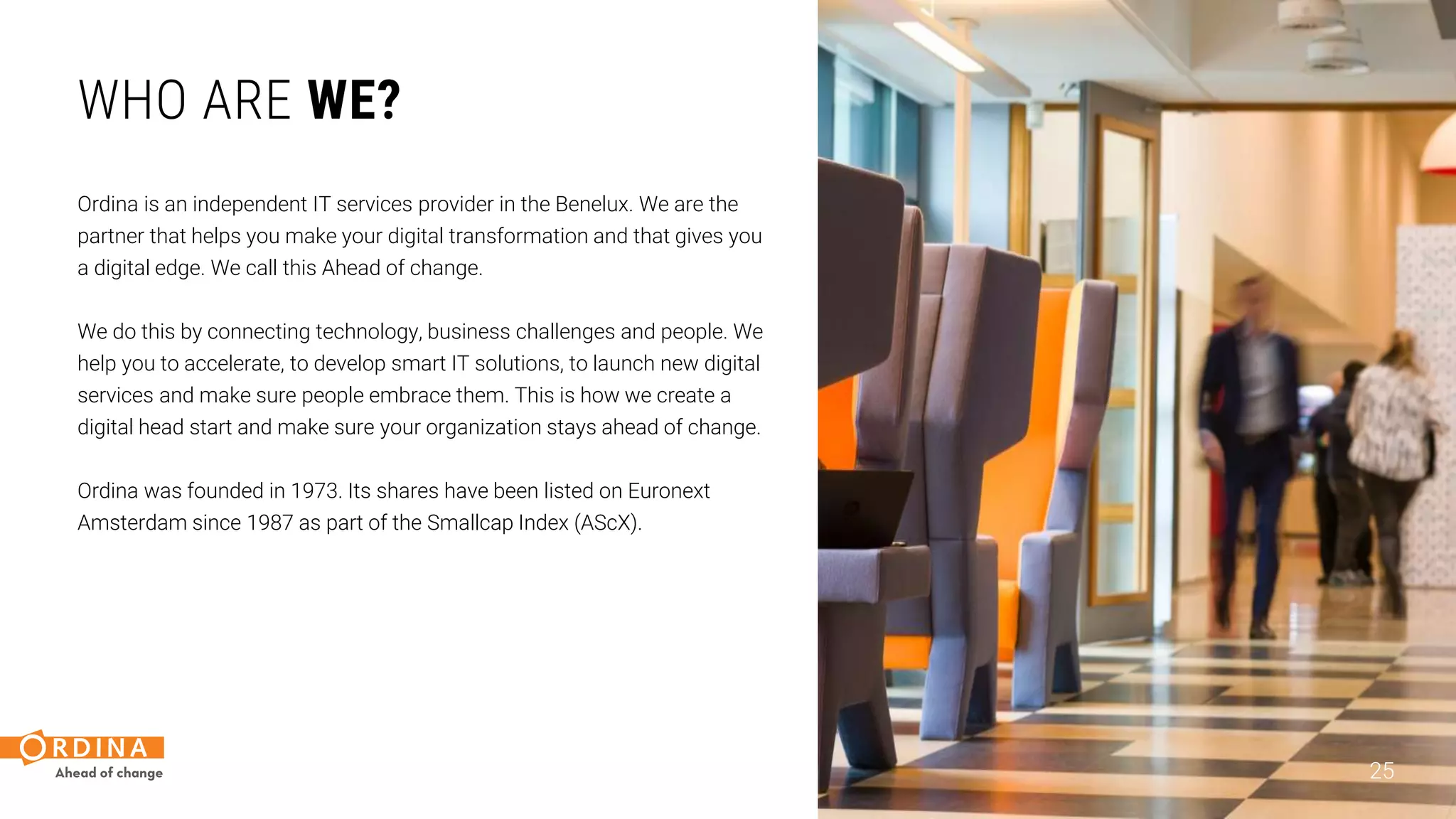 WHO ARE WE?
Ordina is an independent IT services provider in the Benelux. We are the
partner that helps you make your digital transformation and that gives you
a digital edge. We call this Ahead of change.
We do this by connecting technology, business challenges and people. We
help you to accelerate, to develop smart IT solutions, to launch new digital
services and make sure people embrace them. This is how we create a
digital head start and make sure your organization stays ahead of change.
Ordina was founded in 1973. Its shares have been listed on Euronext
Amsterdam since 1987 as part of the Smallcap Index (AScX).
25
 