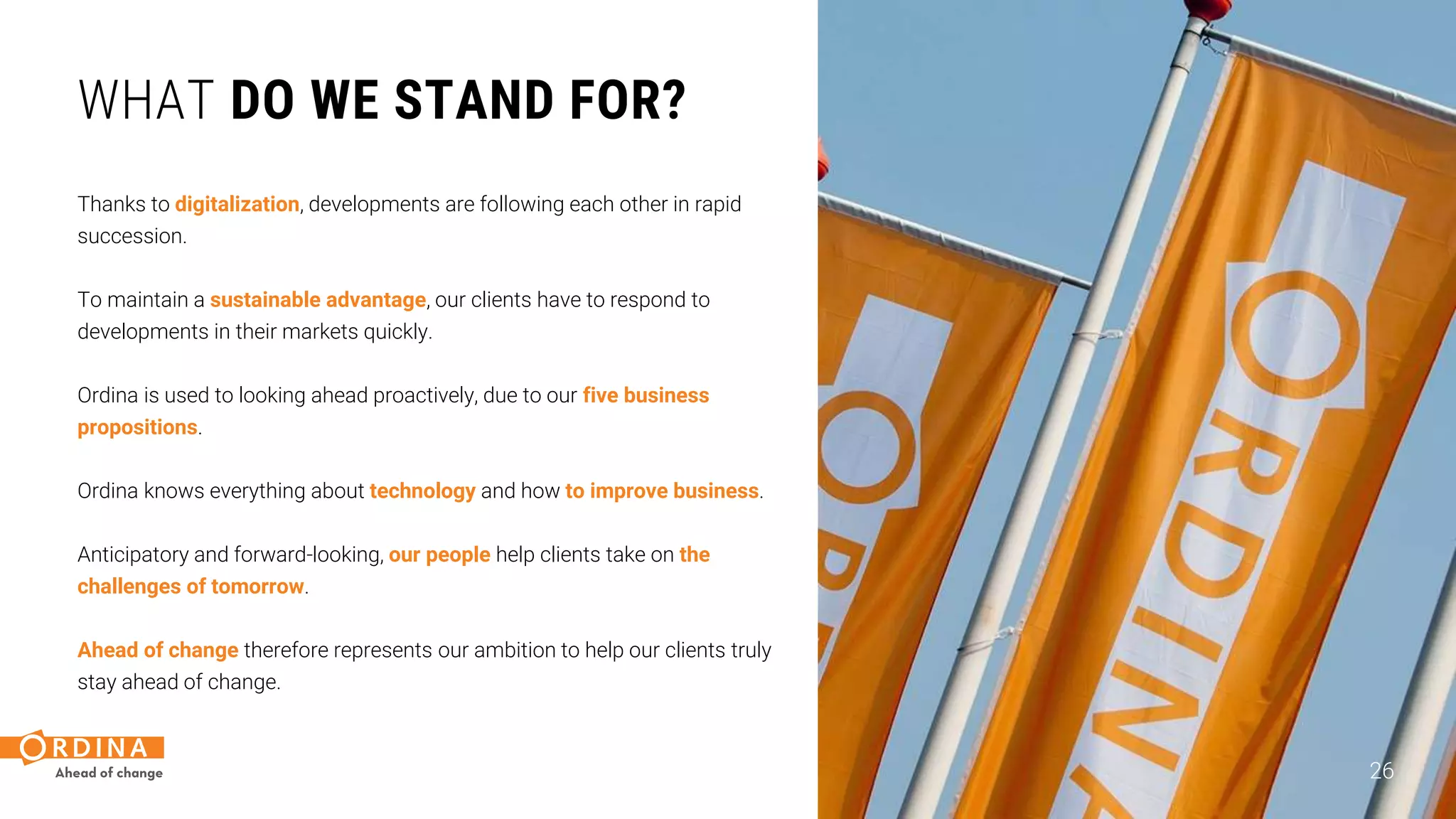 WHAT DO WE STAND FOR?
Thanks to digitalization, developments are following each other in rapid
succession.
To maintain a sustainable advantage, our clients have to respond to
developments in their markets quickly.
Ordina is used to looking ahead proactively, due to our five business
propositions.
Ordina knows everything about technology and how to improve business.
Anticipatory and forward-looking, our people help clients take on the
challenges of tomorrow.
Ahead of change therefore represents our ambition to help our clients truly
stay ahead of change.
26
 