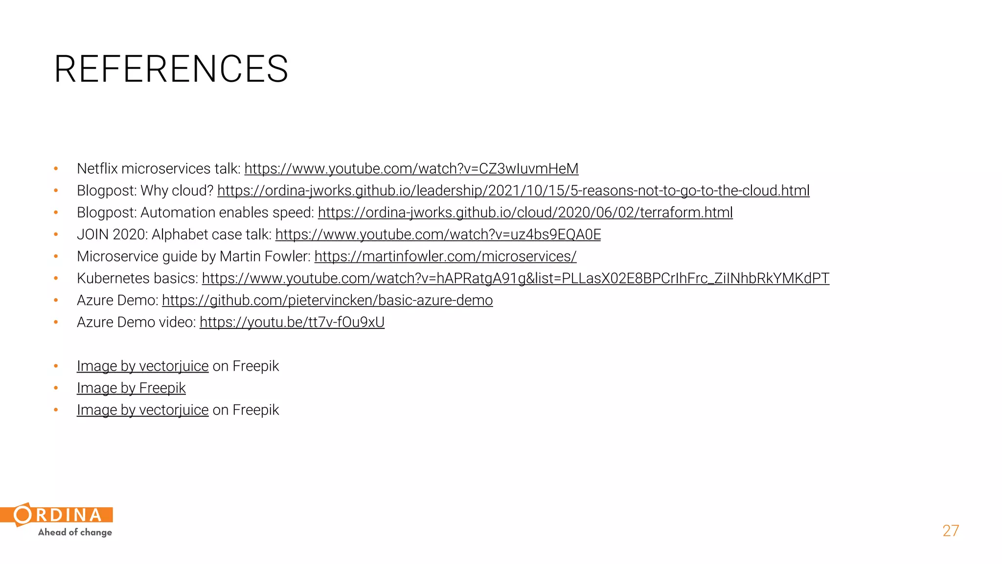 • Netflix microservices talk: https://www.youtube.com/watch?v=CZ3wIuvmHeM
• Blogpost: Why cloud? https://ordina-jworks.github.io/leadership/2021/10/15/5-reasons-not-to-go-to-the-cloud.html
• Blogpost: Automation enables speed: https://ordina-jworks.github.io/cloud/2020/06/02/terraform.html
• JOIN 2020: Alphabet case talk: https://www.youtube.com/watch?v=uz4bs9EQA0E
• Microservice guide by Martin Fowler: https://martinfowler.com/microservices/
• Kubernetes basics: https://www.youtube.com/watch?v=hAPRatgA91g&list=PLLasX02E8BPCrIhFrc_ZiINhbRkYMKdPT
• Azure Demo: https://github.com/pietervincken/basic-azure-demo
• Azure Demo video: https://youtu.be/tt7v-fOu9xU
• Image by vectorjuice on Freepik
• Image by Freepik
• Image by vectorjuice on Freepik
27
REFERENCES
 