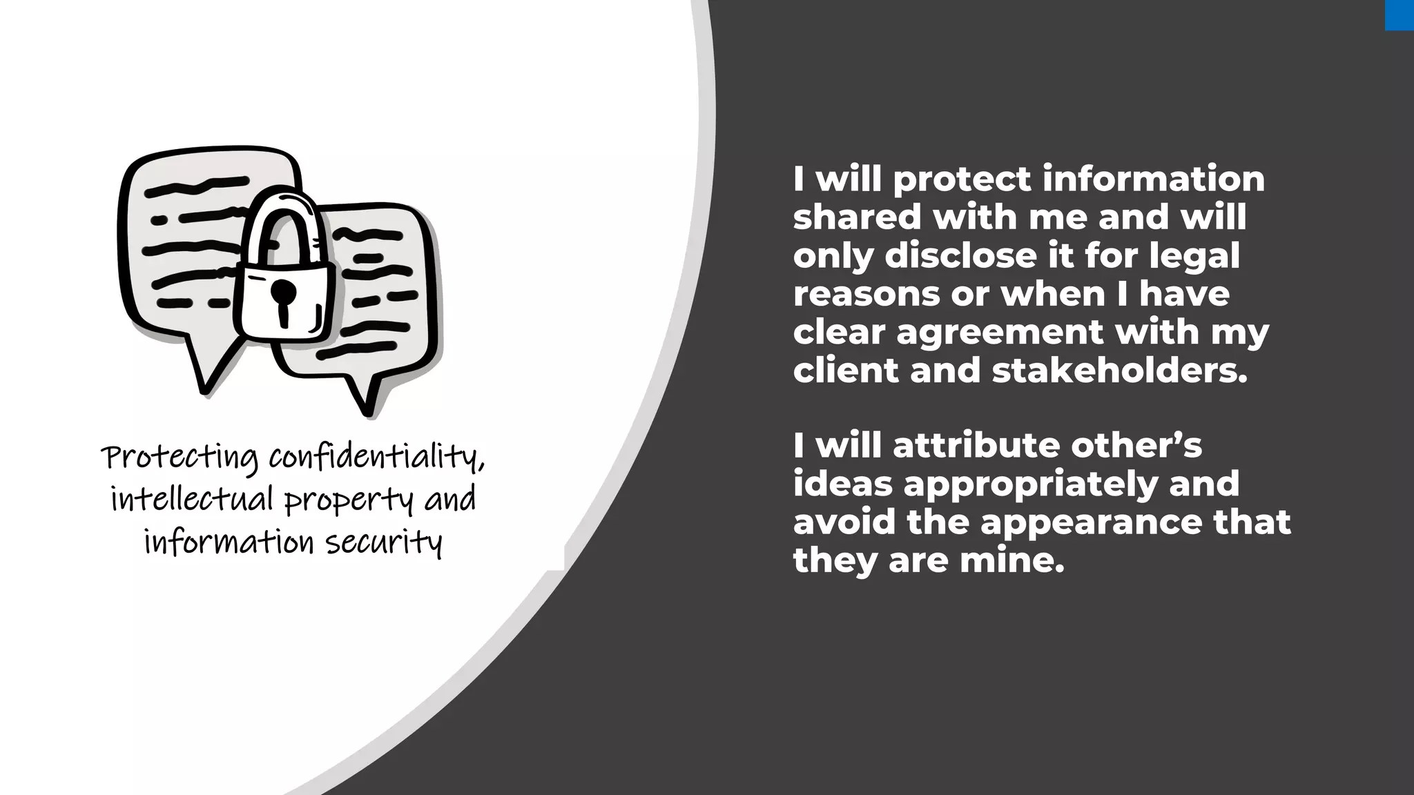 I will protect information
shared with me and will
only disclose it for legal
reasons or when I have
clear agreement with my
client and stakeholders.
I will attribute other’s
ideas appropriately and
avoid the appearance that
they are mine.
Protecting confidentiality,
intellectual property and
information security
 