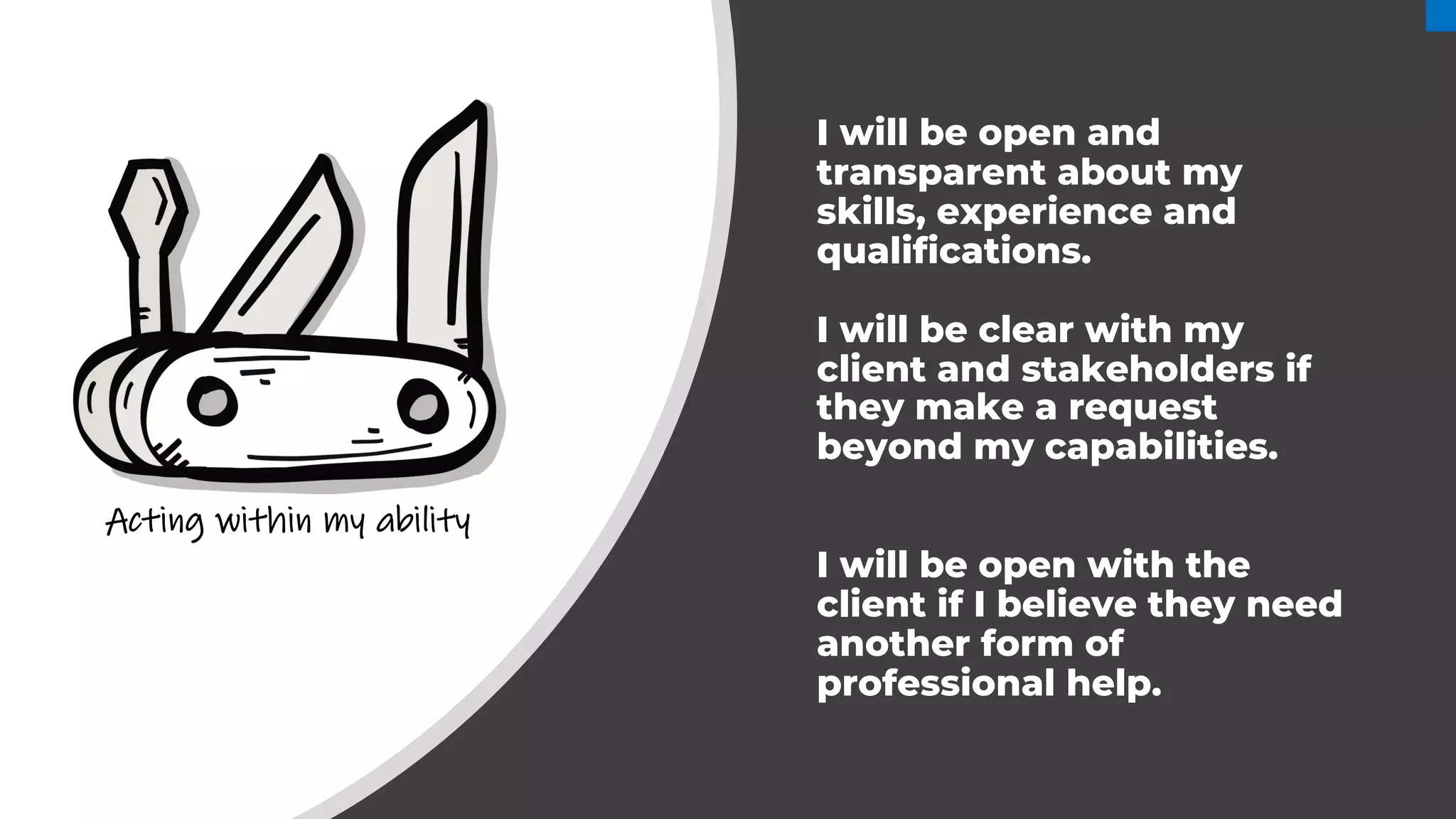 I will be open and
transparent about my
skills, experience and
qualifications.
I will be clear with my
client and stakeholders if
they make a request
beyond my capabilities.
I will be open with the
client if I believe they need
another form of
professional help.
Acting within my ability
 