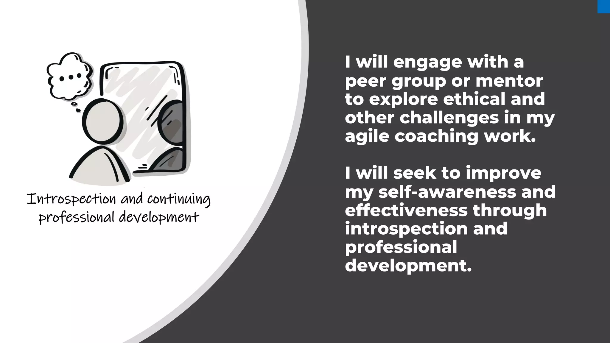 I will engage with a
peer group or mentor
to explore ethical and
other challenges in my
agile coaching work.
I will seek to improve
my self-awareness and
effectiveness through
introspection and
professional
development.
Introspection and continuing
professional development
 