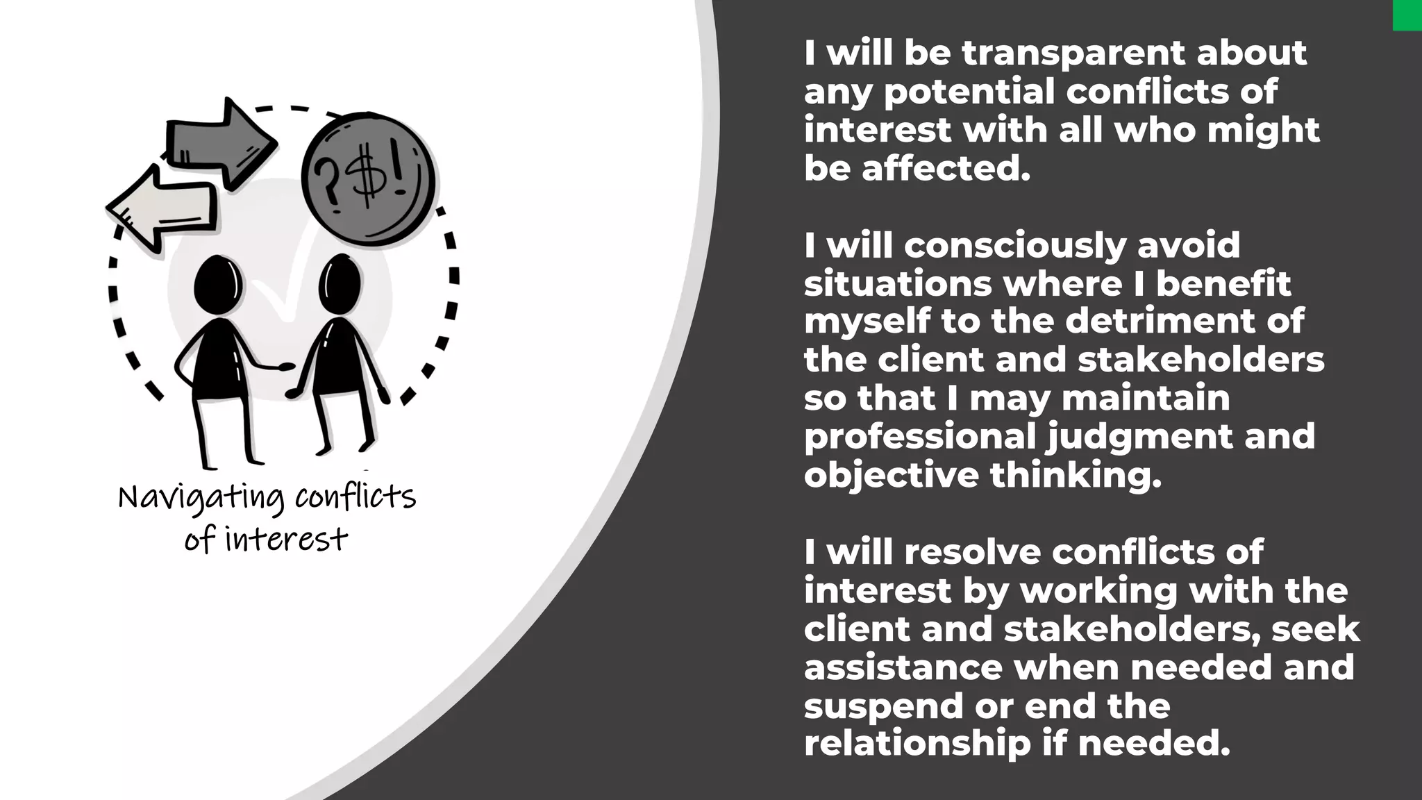 I will be transparent about
any potential conflicts of
interest with all who might
be affected.
I will consciously avoid
situations where I benefit
myself to the detriment of
the client and stakeholders
so that I may maintain
professional judgment and
objective thinking.
I will resolve conflicts of
interest by working with the
client and stakeholders, seek
assistance when needed and
suspend or end the
relationship if needed.
Navigating conflicts
of interest
 