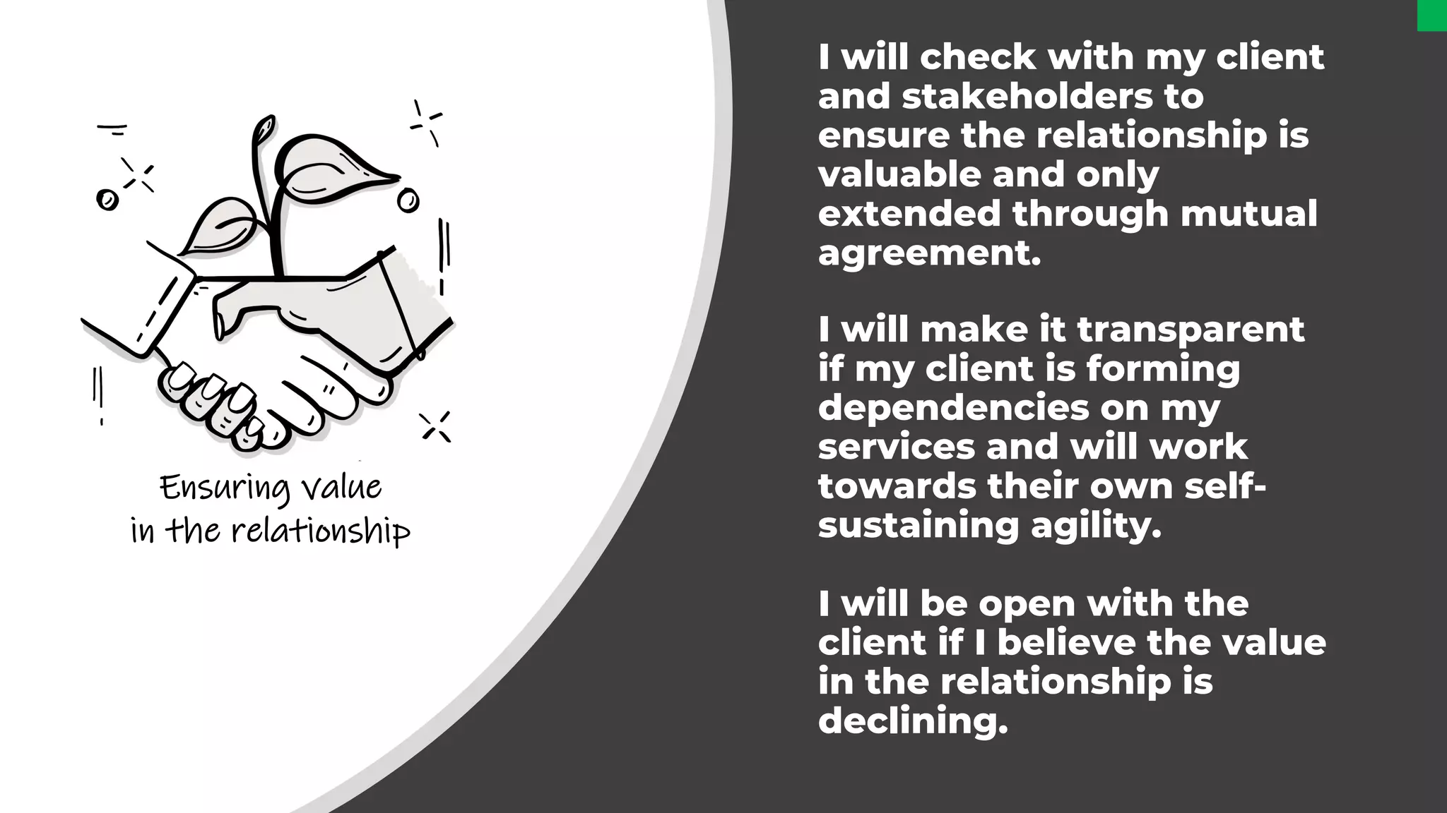 I will check with my client
and stakeholders to
ensure the relationship is
valuable and only
extended through mutual
agreement.
I will make it transparent
if my client is forming
dependencies on my
services and will work
towards their own self-
sustaining agility.
I will be open with the
client if I believe the value
in the relationship is
declining.
Ensuring value
in the relationship
 
