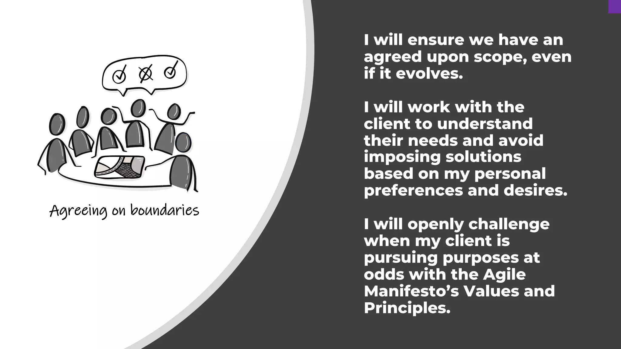 I will ensure we have an
agreed upon scope, even
if it evolves.
I will work with the
client to understand
their needs and avoid
imposing solutions
based on my personal
preferences and desires.
I will openly challenge
when my client is
pursuing purposes at
odds with the Agile
Manifesto’s Values and
Principles.
Agreeing on boundaries
 