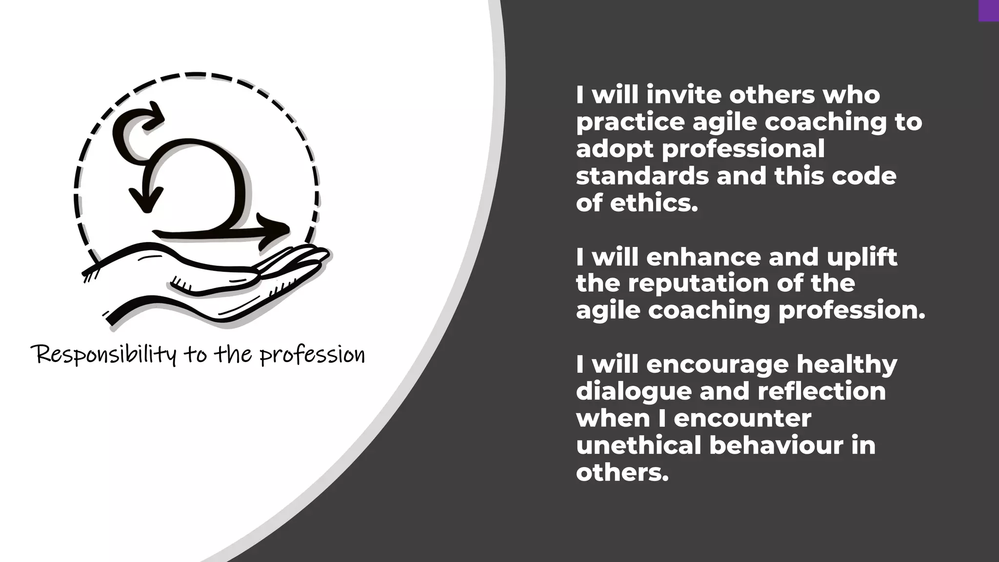I will invite others who
practice agile coaching to
adopt professional
standards and this code
of ethics.
I will enhance and uplift
the reputation of the
agile coaching profession.
I will encourage healthy
dialogue and reflection
when I encounter
unethical behaviour in
others.
Responsibility to the profession
 