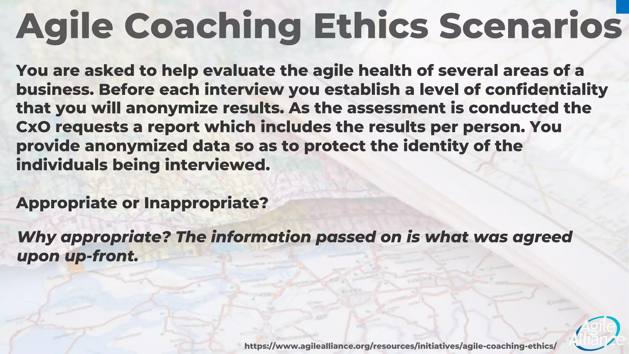 Agile Coaching Ethics Scenarios
You are asked to help evaluate the agile health of several areas of a
business. Before each interview you establish a level of confidentiality
that you will anonymize results. As the assessment is conducted the
CxO requests a report which includes the results per person. You
provide anonymized data so as to protect the identity of the
individuals being interviewed.
Appropriate or Inappropriate?
https://www.agilealliance.org/resources/initiatives/agile-coaching-ethics/
Why appropriate? The information passed on is what was agreed
upon up-front.
 