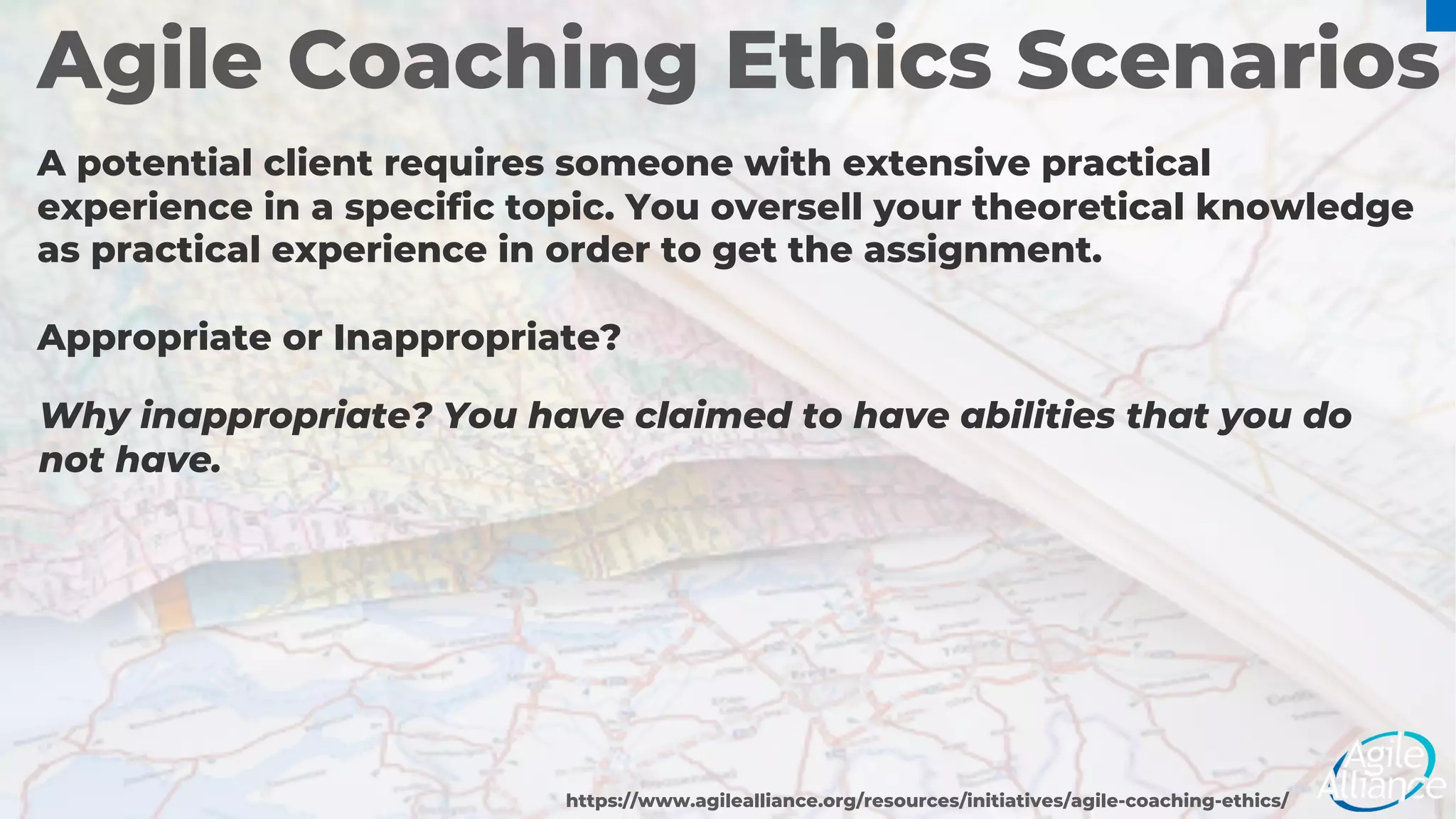 Agile Coaching Ethics Scenarios
A potential client requires someone with extensive practical
experience in a specific topic. You oversell your theoretical knowledge
as practical experience in order to get the assignment.
Appropriate or Inappropriate?
https://www.agilealliance.org/resources/initiatives/agile-coaching-ethics/
Why inappropriate? You have claimed to have abilities that you do
not have.
 