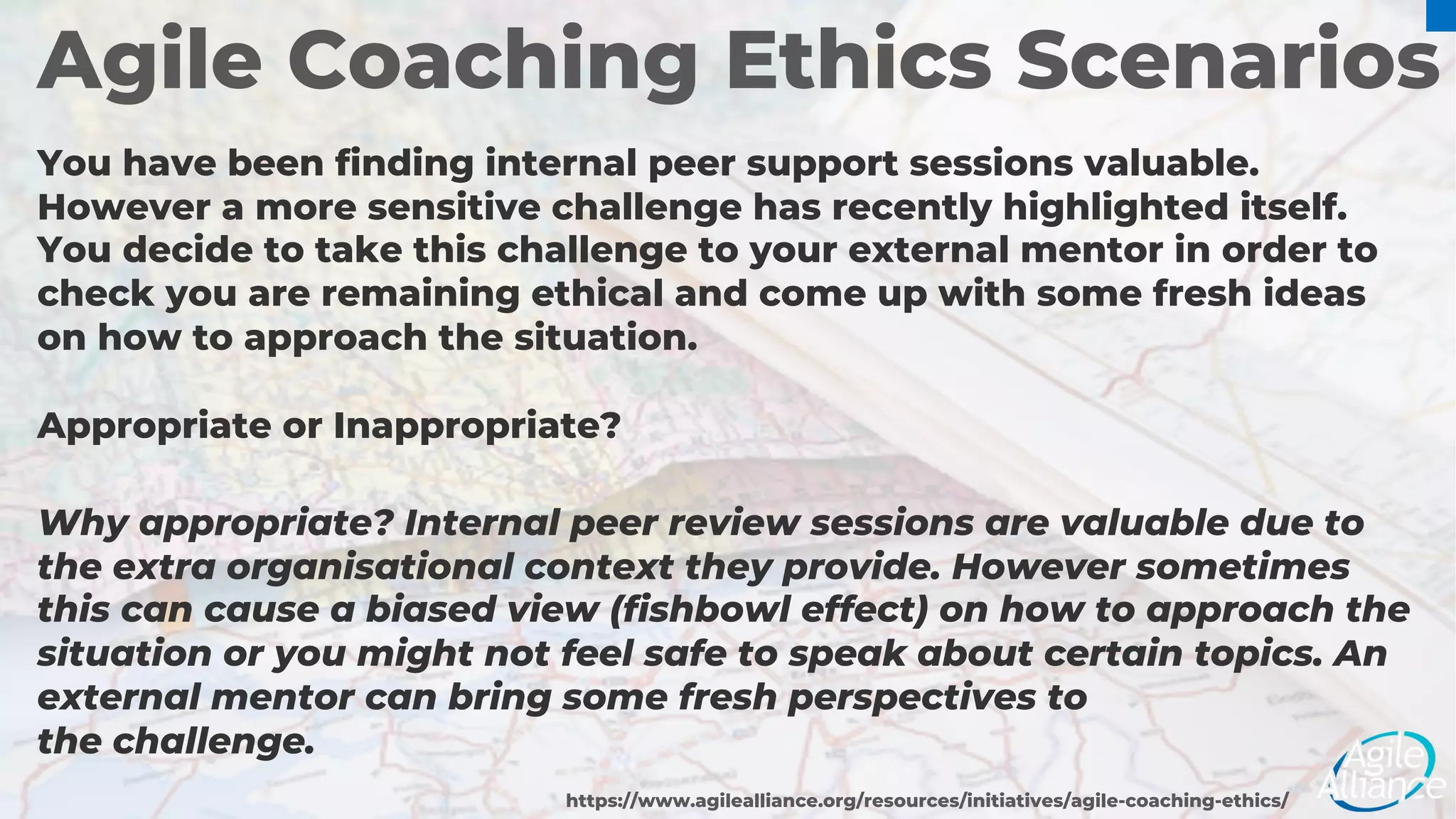Agile Coaching Ethics Scenarios
You have been finding internal peer support sessions valuable.
However a more sensitive challenge has recently highlighted itself.
You decide to take this challenge to your external mentor in order to
check you are remaining ethical and come up with some fresh ideas
on how to approach the situation.
Appropriate or Inappropriate?
https://www.agilealliance.org/resources/initiatives/agile-coaching-ethics/
Why appropriate? Internal peer review sessions are valuable due to
the extra organisational context they provide. However sometimes
this can cause a biased view (fishbowl effect) on how to approach the
situation or you might not feel safe to speak about certain topics. An
external mentor can bring some fresh perspectives to
the challenge.
 