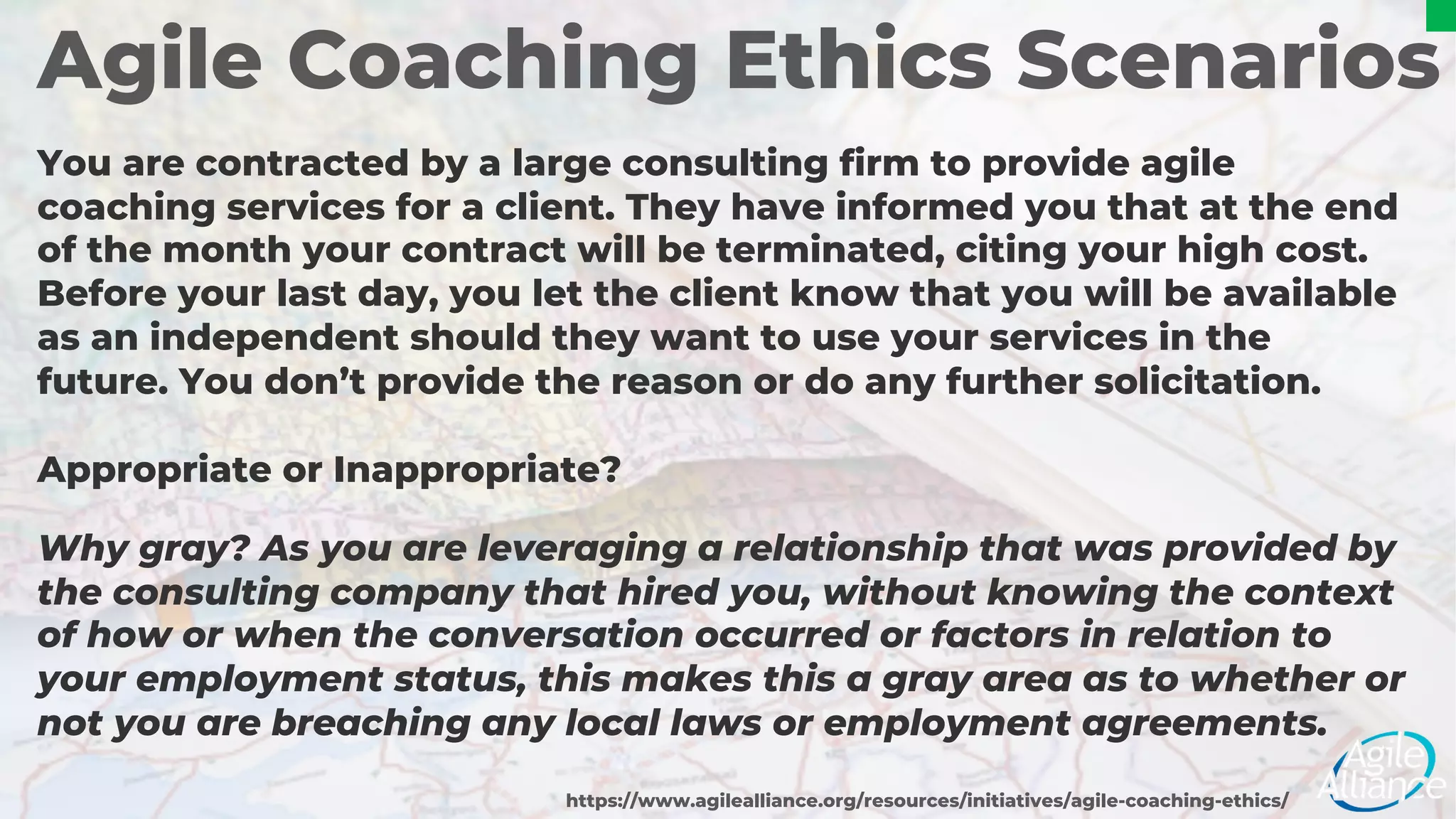 Agile Coaching Ethics Scenarios
You are contracted by a large consulting firm to provide agile
coaching services for a client. They have informed you that at the end
of the month your contract will be terminated, citing your high cost.
Before your last day, you let the client know that you will be available
as an independent should they want to use your services in the
future. You don’t provide the reason or do any further solicitation.
Appropriate or Inappropriate?
https://www.agilealliance.org/resources/initiatives/agile-coaching-ethics/
Why gray? As you are leveraging a relationship that was provided by
the consulting company that hired you, without knowing the context
of how or when the conversation occurred or factors in relation to
your employment status, this makes this a gray area as to whether or
not you are breaching any local laws or employment agreements.
 