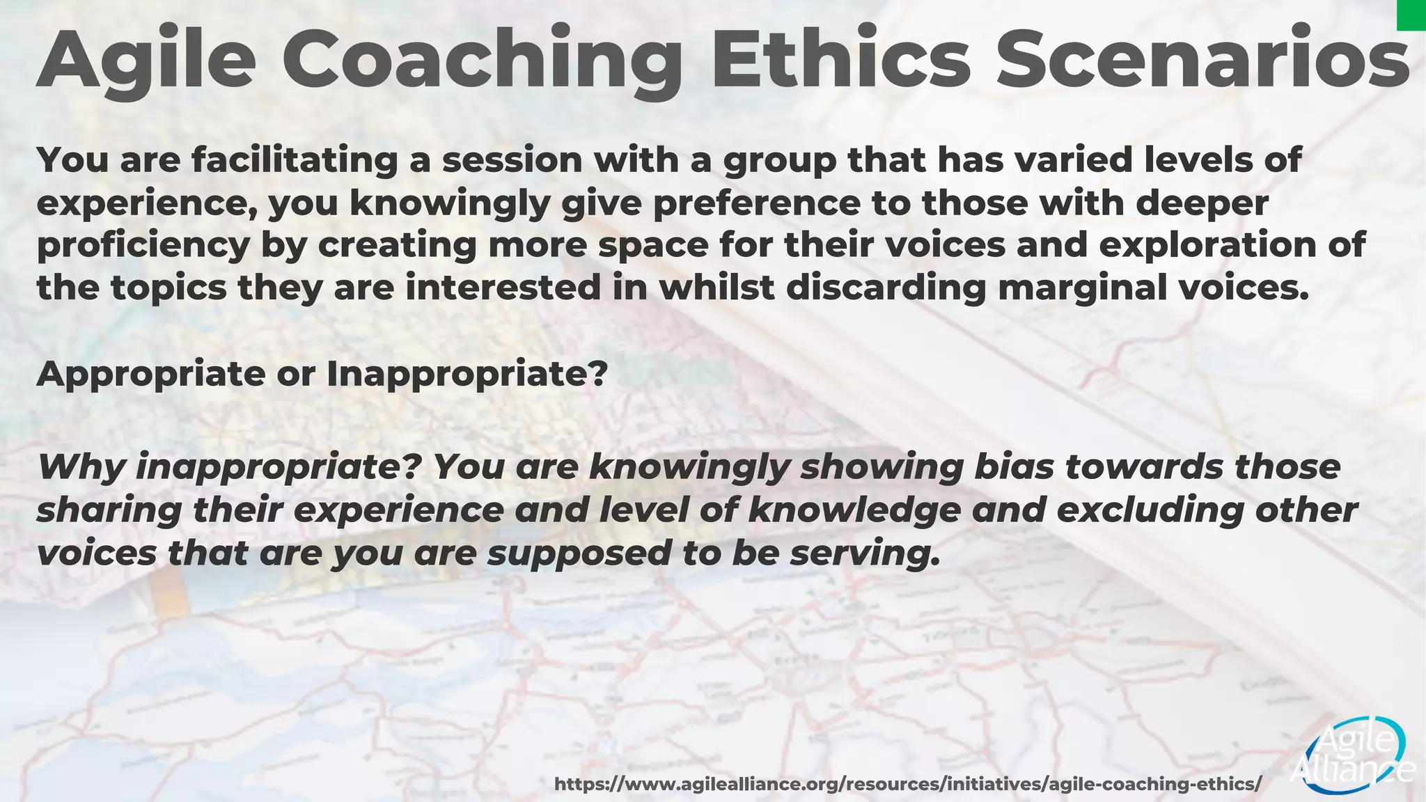 Agile Coaching Ethics Scenarios
You are facilitating a session with a group that has varied levels of
experience, you knowingly give preference to those with deeper
proficiency by creating more space for their voices and exploration of
the topics they are interested in whilst discarding marginal voices.
Appropriate or Inappropriate?
https://www.agilealliance.org/resources/initiatives/agile-coaching-ethics/
Why inappropriate? You are knowingly showing bias towards those
sharing their experience and level of knowledge and excluding other
voices that are you are supposed to be serving.
 