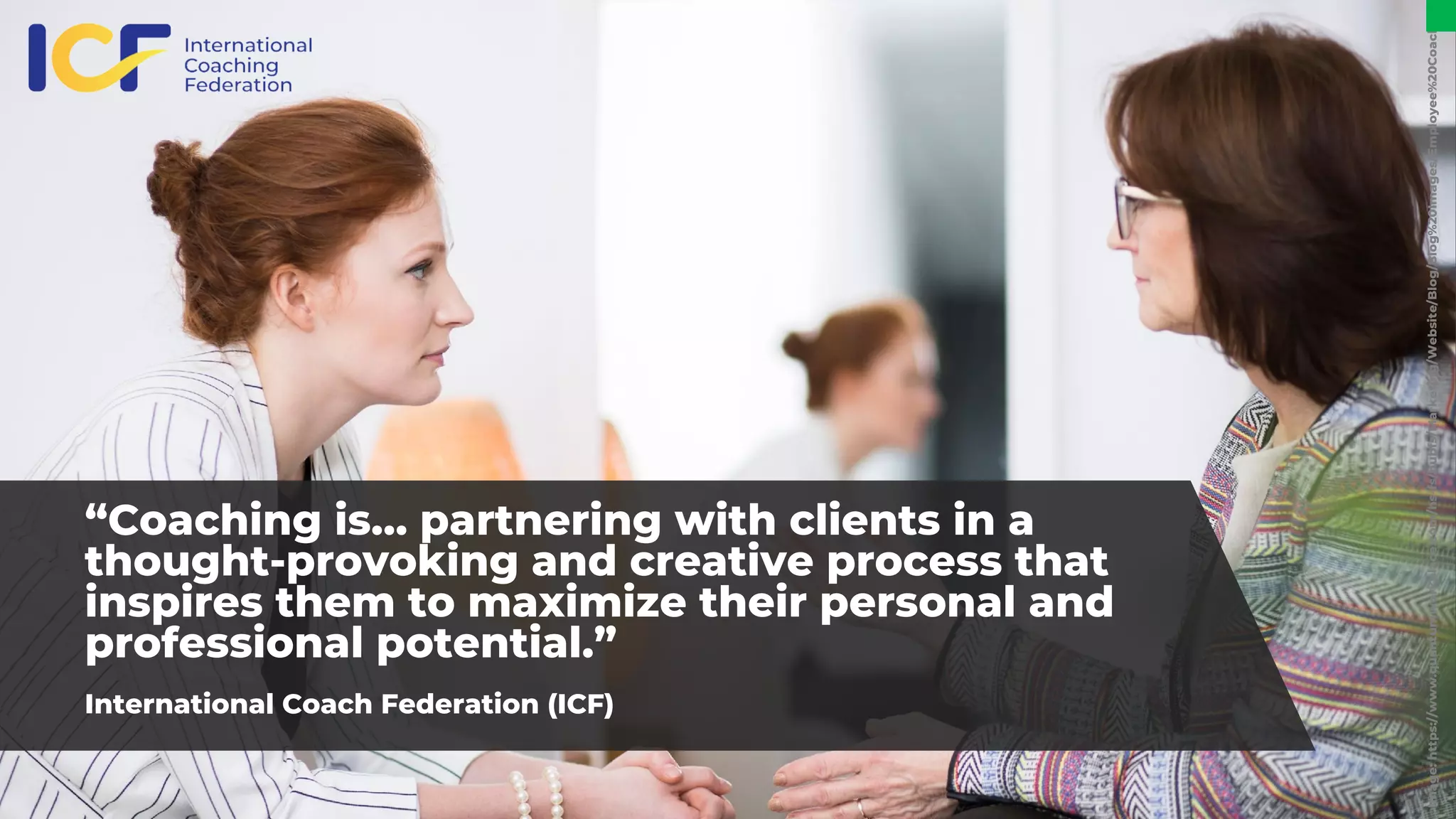 “Coaching is… partnering with clients in a
thought-provoking and creative process that
inspires them to maximize their personal and
professional potential.”
International Coach Federation (ICF)
Image:
https://www.quantumworkplace.com/hs-fs/hubfs/Marketing/Website/Blog/Blog%20Images/Employee%20Coaching.
 