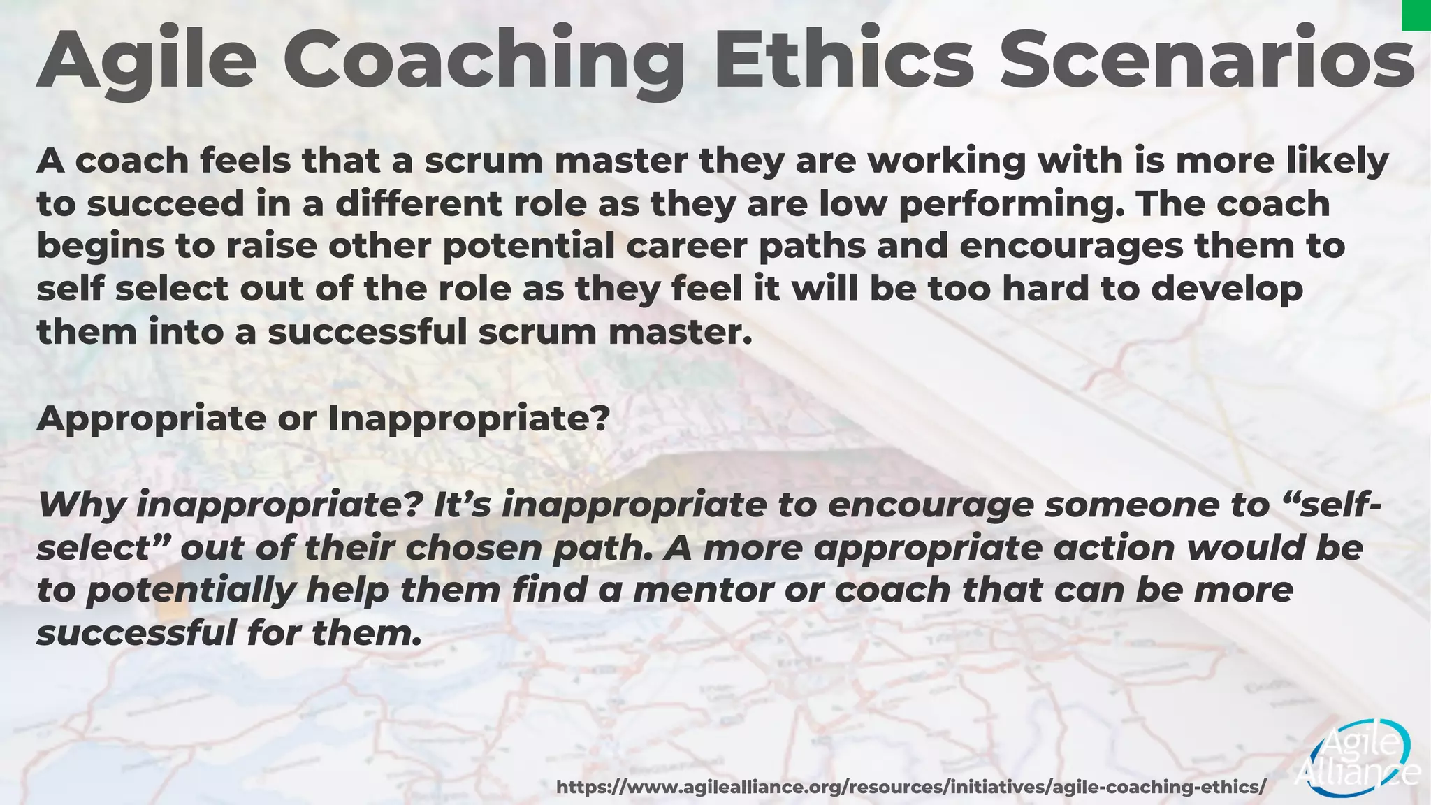 Agile Coaching Ethics Scenarios
A coach feels that a scrum master they are working with is more likely
to succeed in a different role as they are low performing. The coach
begins to raise other potential career paths and encourages them to
self select out of the role as they feel it will be too hard to develop
them into a successful scrum master.
Appropriate or Inappropriate?
https://www.agilealliance.org/resources/initiatives/agile-coaching-ethics/
Why inappropriate? It’s inappropriate to encourage someone to “self-
select” out of their chosen path. A more appropriate action would be
to potentially help them find a mentor or coach that can be more
successful for them.
 