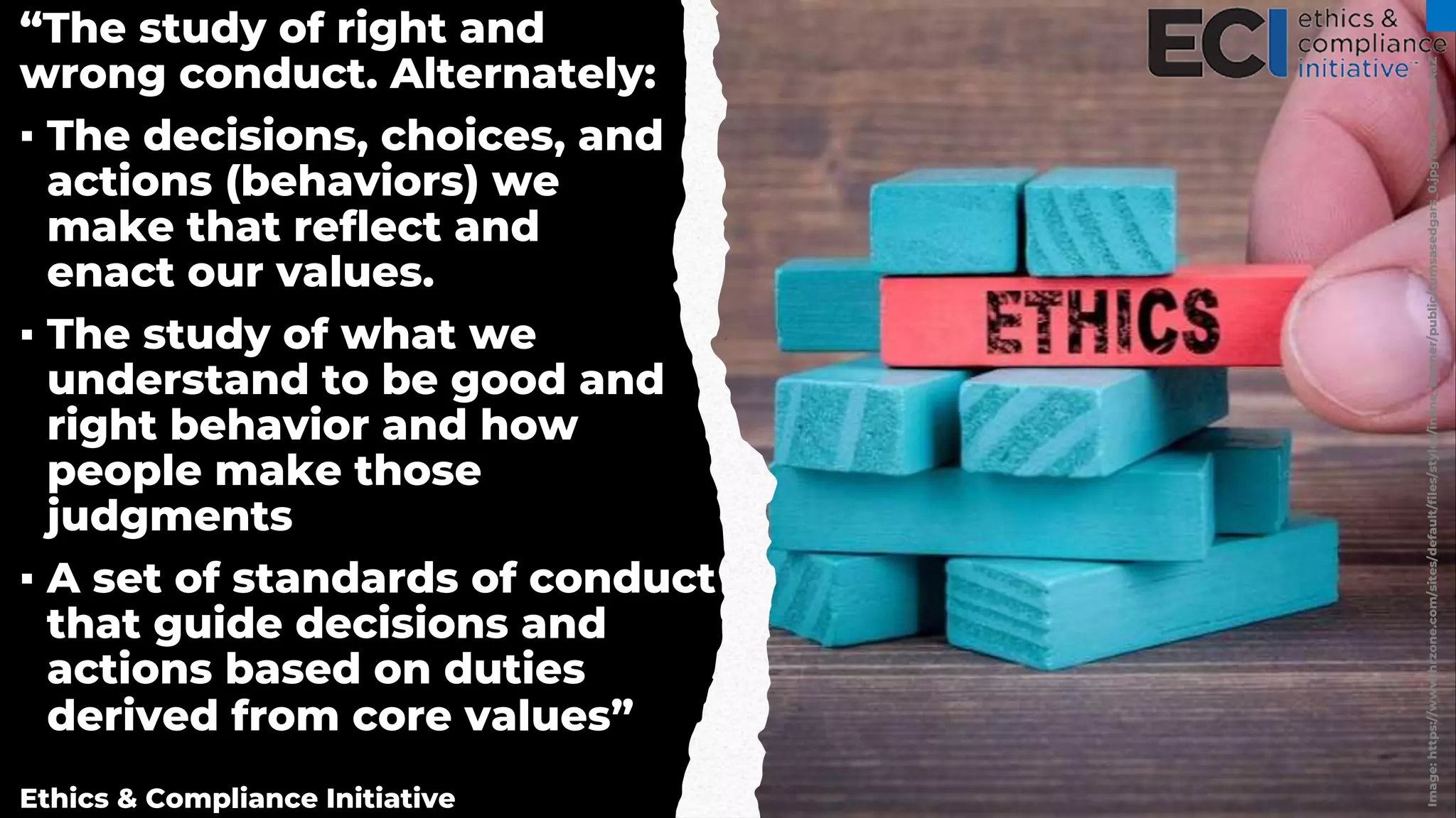 Image:
https://www.hrzone.com/sites/default/files/styles/inline_banner/public/tumsasedgars_0.jpg?itok=fnknnAaZ
“The study of right and
wrong conduct. Alternately:
▪ The decisions, choices, and
actions (behaviors) we
make that reflect and
enact our values.
▪ The study of what we
understand to be good and
right behavior and how
people make those
judgments
▪ A set of standards of conduct
that guide decisions and
actions based on duties
derived from core values”
Ethics & Compliance Initiative
 