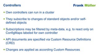 • Own controllers can run in a cluster


• They subscribe to changes of standard objects and/or self-
defined objects


• ...