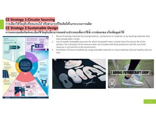 CE Strategy 1:Circular Sourcing
การเลือกใช้วัตถุดิบทีทดแทนได้ หรือสามารถรีไซเคิลได้ในกระบวนการผลิต
CE Strategy 2:Sustainable Design
การออกแบบผลิตภัณฑ์และเลือกใช้วัตถุดิบทีสามารถแยกส่วนประกอบเพือการใช้ซํา การซ่อมแซม หรือเพิมมูลค่าได้
12
1. Reuse of existing materials by reusing products, components or materials or by recycling materials that
have already been mined;
2. Use of rapidly renewable resources for which the growth rate is shorter than the service life of the
product, the cultivation of the resource does not compete with food production and the use of the
resource is not harmful to the environment;
3. Facilitation of future reusability by using recyclable materials or mono-materials that are healthy and non-
toxic.
 